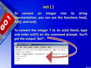 To convert an integer into its string
representation, you can use the functions hex(),
bin(), and oct().
To convert the integer 7 to its octal literal, type
and enter oct(7) on the command prompt. You’ll
get the output ‘0o7’:
oct ( )
 
