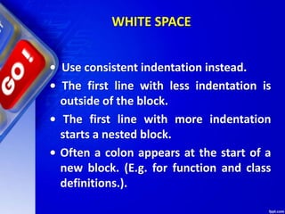 WHITE SPACE
• Use consistent indentation instead.
• The first line with less indentation is
outside of the block.
• The first line with more indentation
starts a nested block.
• Often a colon appears at the start of a
new block. (E.g. for function and class
definitions.).
 