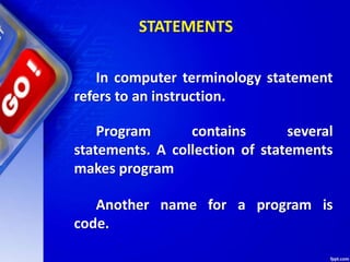 STATEMENTS
In computer terminology statement
refers to an instruction.
Program contains several
statements. A collection of statements
makes program
Another name for a program is
code.
 