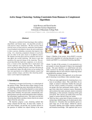 Active Image Clustering: Seeking Constraints from Humans to Complement
Algorithms
Arijit Biswas and David Jacobs
Computer Science Department
University of Maryland, College Park
arijitbiswas87@gmail.com, djacobs@umiacs.umd.edu
Abstract
We propose a method of clustering images that combines
algorithmic and human input. An algorithm provides us
with pairwise image similarities. We then actively obtain
selected, more accurate pairwise similarities from humans.
A novel method is developed to choose the most useful pairs
to show a person, obtaining constraints that improve clus-
tering. In a clustering assignment elements in each data
pair are either in the same cluster or in different clusters.
We simulate inverting these pairwise relations and see how
that affects the overall clustering. We choose a pair that
maximizes the expected change in the clustering. The pro-
posed algorithm has high time complexity, so we also pro-
pose a version of this algorithm that is much faster and
exactly replicates our original algorithm. We further im-
prove run-time by adding heuristics, and show that these do
not signiﬁcantly impact the effectiveness of our method. We
have run experiments in two different domains, namely leaf
images and face images, and show that clustering perfor-
mance can be improved signiﬁcantly.
1. Introduction
Clustering, or unsupervised learning, is a critical part of
the analysis of data. There has been a huge volume of work
on clustering, producing many interesting and effective al-
gorithms. However, all clustering depends on some method
of computing a distance between items to be clustered that
reﬂects their similarity. For most tasks, automatically com-
puted distances provide useful information about similarity,
but still produce signiﬁcant errors. This leads even the best
clustering algorithms to produce clusters that do not contain
objects from the same class.
We therefore propose a new clustering method that
brings a human into the loop. In many tasks, experts, or
even naive humans, can provide very accurate answers to
the question of whether two objects belong in the same
Figure 1: Pipeline of our system: Active-HACC is our pro-
posed active algorithm for selecting data-pairs to get con-
straints and HACC is a constrained clustering algorithm.
cluster. In spite of this accuracy, it is not practical to ex-
pect people to cluster thousands of objects into meaningful
groups. Our goal, therefore is to meld human and auto-
matic resources by directing valuable human attention to
those judgments that are most critical to improving cluster-
ing produced by automatic means.
To illustrate the value of this approach, we use the exam-
ple of clustering in surveillance videos and plant images.
• There are many applications for clustering faces or ac-
tions in surveillance videos. This could allow, for ex-
ample, an analyst to determine whether the same per-
son has visited a number of locations, or ﬁnd differ-
ent people who have performed similar actions. Im-
ages from videos have variations in pose, illumination
and resolution that make automatic analysis extremely
challenging, so that automatic clustering will be quite
error-prone. But a person can readily look at two face
images or actions and tell if they are similar.
• There has been a great deal of interest recently in ob-
taining large, labeled image sets for plant species iden-
tiﬁcation [6]. Classiﬁers that can identify species re-
quire large sets of leaf images, labeled by species.
Accurately labeling such images requires experience
and botanical knowledge. One approach that can re-
1
 