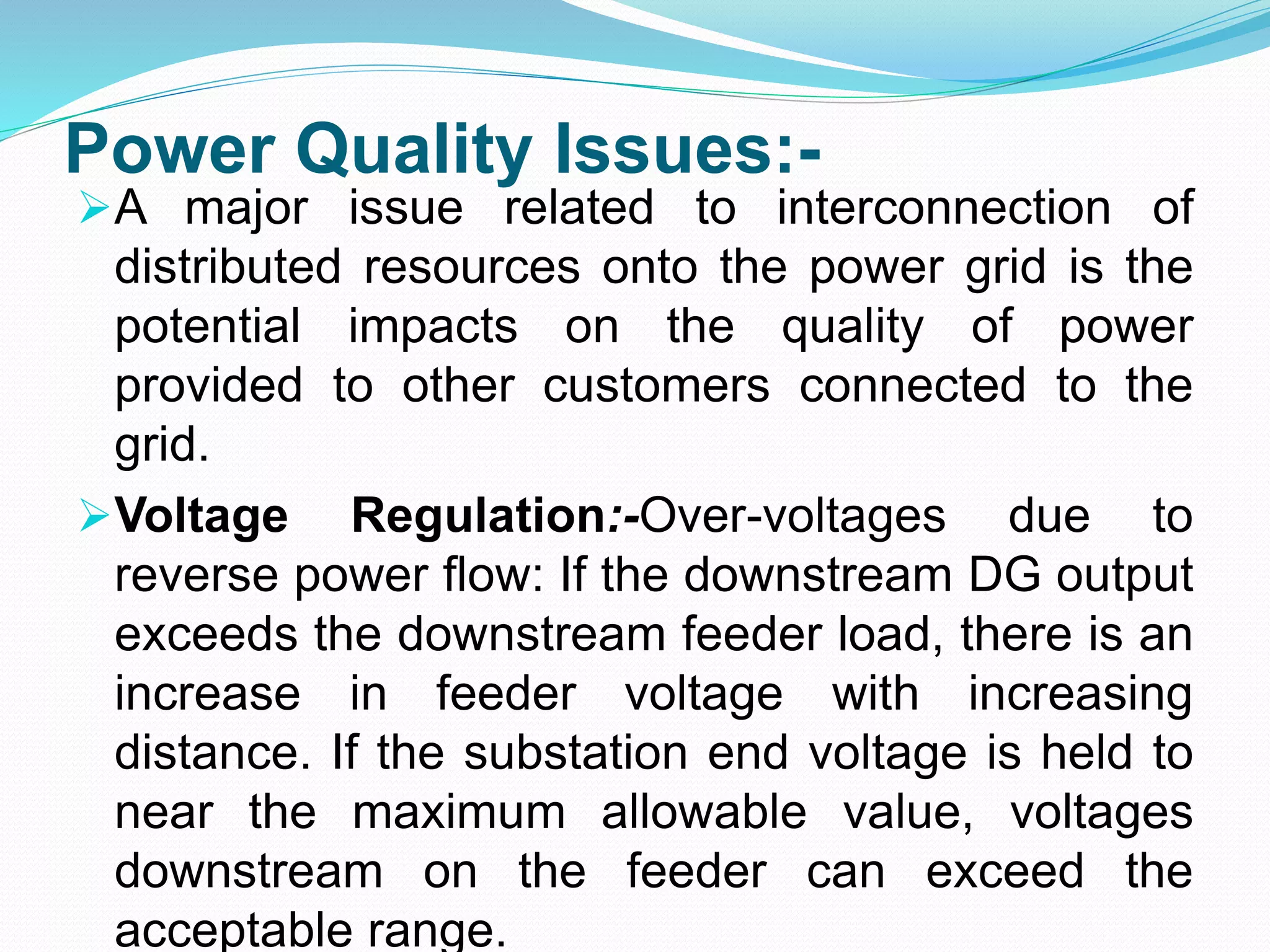Power Quality Issues:-
A major issue related to interconnection of
distributed resources onto the power grid is the
potential impacts on the quality of power
provided to other customers connected to the
grid.
Voltage Regulation:-Over-voltages due to
reverse power flow: If the downstream DG output
exceeds the downstream feeder load, there is an
increase in feeder voltage with increasing
distance. If the substation end voltage is held to
near the maximum allowable value, voltages
downstream on the feeder can exceed the
acceptable range.
 