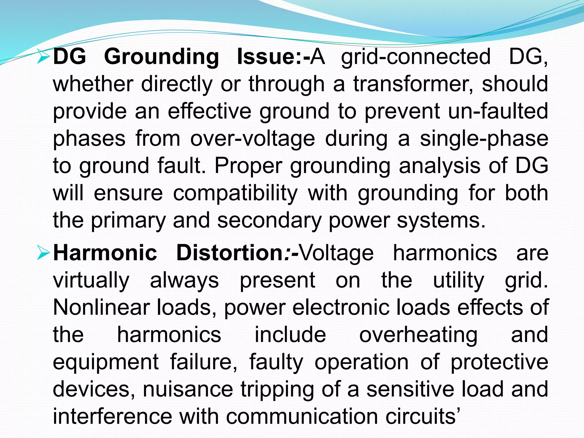 DG Grounding Issue:-A grid-connected DG,
whether directly or through a transformer, should
provide an effective ground to prevent un-faulted
phases from over-voltage during a single-phase
to ground fault. Proper grounding analysis of DG
will ensure compatibility with grounding for both
the primary and secondary power systems.
Harmonic Distortion:-Voltage harmonics are
virtually always present on the utility grid.
Nonlinear loads, power electronic loads effects of
the harmonics include overheating and
equipment failure, faulty operation of protective
devices, nuisance tripping of a sensitive load and
interference with communication circuits’
 