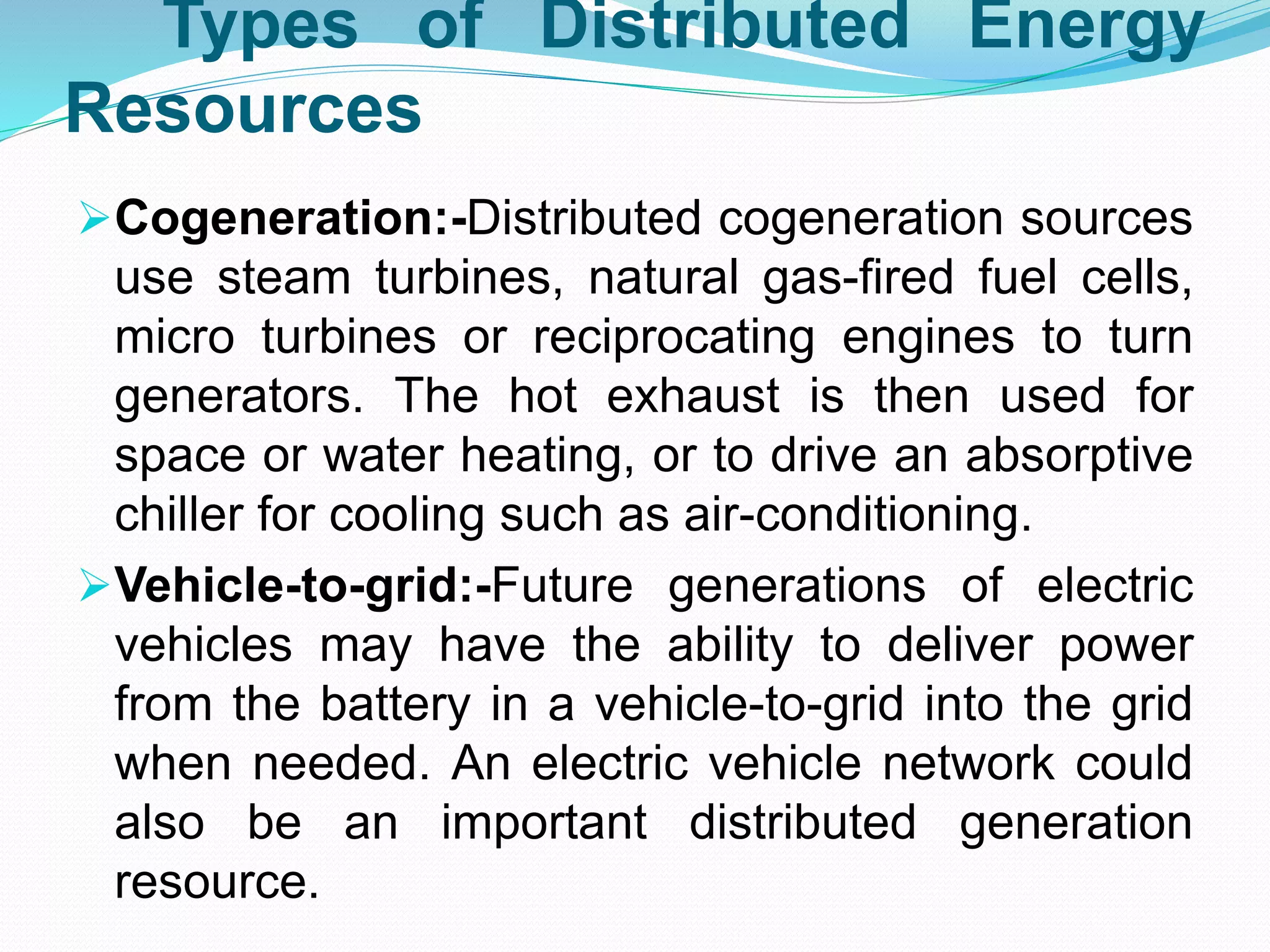Types of Distributed Energy
Resources
Cogeneration:-Distributed cogeneration sources
use steam turbines, natural gas-fired fuel cells,
micro turbines or reciprocating engines to turn
generators. The hot exhaust is then used for
space or water heating, or to drive an absorptive
chiller for cooling such as air-conditioning.
Vehicle-to-grid:-Future generations of electric
vehicles may have the ability to deliver power
from the battery in a vehicle-to-grid into the grid
when needed. An electric vehicle network could
also be an important distributed generation
resource.
 