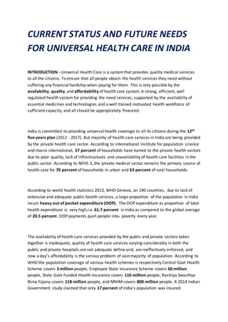 CURRENT STATUS AND FUTURE NEEDS
FOR UNIVERSAL HEALTH CARE IN INDIA
INTRODUCTION - Universal Health Care is a systemthat provides quality medical services
to all the citizens. To ensure that all people obtain the health services they need without
suffering any financial hardship when paying for them. This is only possible by the
availability, quality, and affordability of health care system. A strong, efficient, well
regulated health system for providing the need services, supported by the availability of
essential medicines and technologies and a well trained motivated health workforce of
sufficient capacity, and all should be appropriately financed.
India is committed to providing universal health coverage to all its citizens during the 12th
five years plan (2012 - 2017). But majority of health care services in India are being provided
by the private health care sector. According to international institute for population science
and macro international, 57 percent of households have turned to the private health sectors
due to poor quality, lack of infrastructures and unavailability of health care facilities in the
public sector. According to NFHS 3, the private medical sector remains the primary source of
health care for 70 percent of households in urban and 63 percent of rural households.
According to world health statistics 2013, WHO Geneva, on 190 countries, due to lack of
extensive and adequate public health services, a large proportion of the population in India
incurs heavy out of pocket expenditure (OOP). The OOP expenditure as proportion of total
health expenditure is very high,i.e. 61.7 percent in India as compared to the global average
of 20.5 percent. OOP payments push people into- poverty every year.
The availability of health care services provided by the public and private sectors taken
together is inadequate, quality of health care services varying considerably in both the
public and private hospitals are not adequate define and, are ineffectively enforced, and
now a day’s affordability is the serious problem of vast majority of population. According to
WHO the population coverage of various health schemes is respectively Central Govt Health
Scheme covers 3 million people, Employee State Insurance Scheme covers 60 million
people, State Govt Funded Health Insurance covers 110 million people, Rastriya Swasthya
Bima Yojana covers 118 million people, and NRHM covers 800 million people. A 2014 Indian
Government study claimed that only 17 percent of India’s population was insured.
 