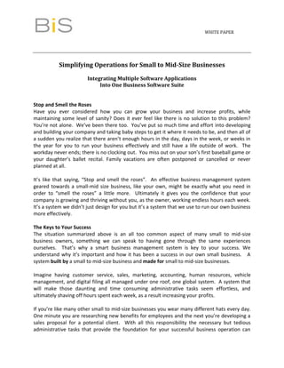 WHITE PAPER




           Simplifying Operations for Small to Mid-Size Businesses

                        Integrating Multiple Software Applications
                             Into One Business Software Suite


Stop and Smell the Roses
Have you ever considered how you can grow your business and increase profits, while
maintaining some level of sanity? Does it ever feel like there is no solution to this problem?
You’re not alone. We’ve been there too. You’ve put so much time and effort into developing
and building your company and taking baby steps to get it where it needs to be, and then all of
a sudden you realize that there aren’t enough hours in the day, days in the week, or weeks in
the year for you to run your business effectively and still have a life outside of work. The
workday never ends; there is no clocking out. You miss out on your son’s first baseball game or
your daughter’s ballet recital. Family vacations are often postponed or cancelled or never
planned at all.

It’s like that saying, “Stop and smell the roses”. An effective business management system
geared towards a small-mid size business, like your own, might be exactly what you need in
order to “smell the roses” a little more. Ultimately it gives you the confidence that your
company is growing and thriving without you, as the owner, working endless hours each week.
It’s a system we didn’t just design for you but it’s a system that we use to run our own business
more effectively.

The Keys to Your Success
The situation summarized above is an all too common aspect of many small to mid-size
business owners, something we can speak to having gone through the same experiences
ourselves. That’s why a smart business management system is key to your success. We
understand why it’s important and how it has been a success in our own small business. A
system built by a small to mid-size business and made for small to mid-size businesses.

Imagine having customer service, sales, marketing, accounting, human resources, vehicle
management, and digital filing all managed under one roof, one global system. A system that
will make those daunting and time consuming administrative tasks seem effortless, and
ultimately shaving off hours spent each week, as a result increasing your profits.

If you’re like many other small to mid-size businesses you wear many different hats every day.
One minute you are researching new benefits for employees and the next you’re developing a
sales proposal for a potential client. With all this responsibility the necessary but tedious
administrative tasks that provide the foundation for your successful business operation can
 