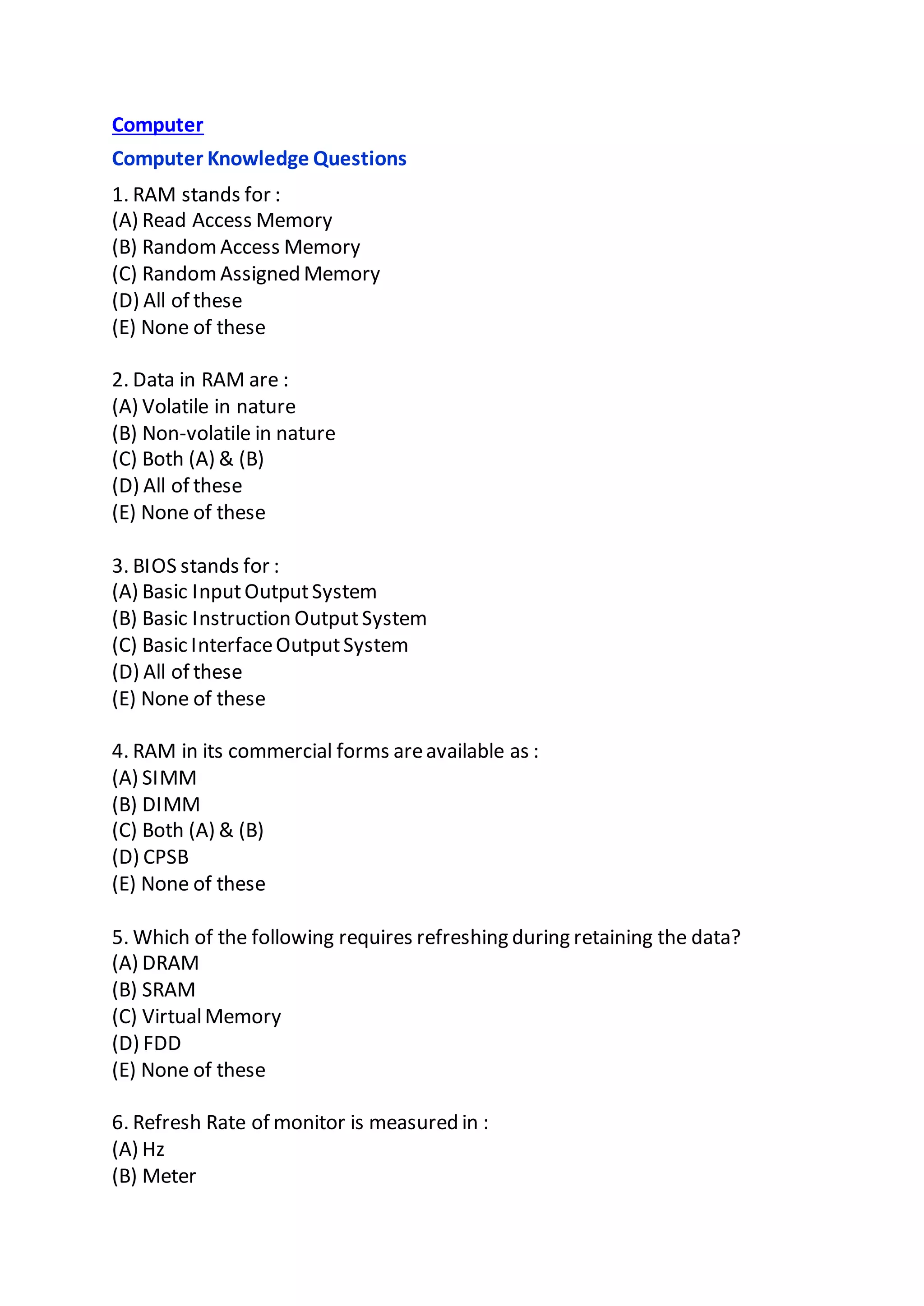 Computer
Computer Knowledge Questions
1. RAM stands for :
(A) Read Access Memory
(B) RandomAccess Memory
(C) RandomAssigned Memory
(D) All of these
(E) None of these
2. Data in RAM are :
(A) Volatile in nature
(B) Non-volatile in nature
(C) Both (A) & (B)
(D) All of these
(E) None of these
3. BIOS stands for :
(A) Basic InputOutputSystem
(B) Basic Instruction OutputSystem
(C) Basic InterfaceOutputSystem
(D) All of these
(E) None of these
4. RAM in its commercial forms areavailable as :
(A) SIMM
(B) DIMM
(C) Both (A) & (B)
(D) CPSB
(E) None of these
5. Which of the following requires refreshing during retaining the data?
(A) DRAM
(B) SRAM
(C) VirtualMemory
(D) FDD
(E) None of these
6. Refresh Rate of monitor is measured in :
(A) Hz
(B) Meter
 