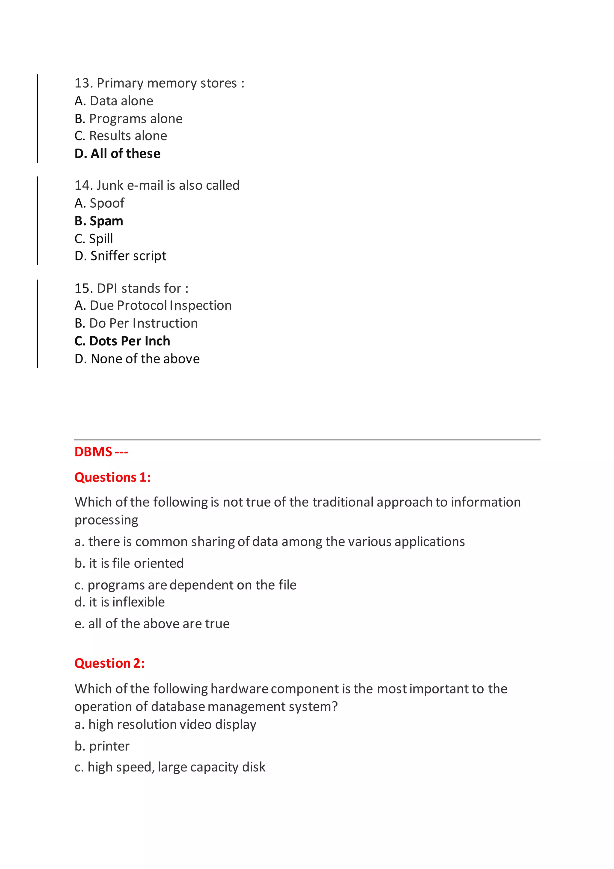 13. Primary memory stores :
A. Data alone
B. Programs alone
C. Results alone
D. All of these
14. Junk e-mail is also called
A. Spoof
B. Spam
C. Spill
D. Sniffer script
15. DPI stands for :
A. Due ProtocolInspection
B. Do Per Instruction
C. Dots Per Inch
D. None of the above
DBMS ---
Questions 1:
Which of the following is not true of the traditional approach to information
processing
a. there is common sharing of data among the various applications
b. it is file oriented
c. programs aredependent on the file
d. it is inflexible
e. all of the above are true
Question2:
Which of the following hardwarecomponent is the mostimportant to the
operation of databasemanagement system?
a. high resolution video display
b. printer
c. high speed, large capacity disk
 
