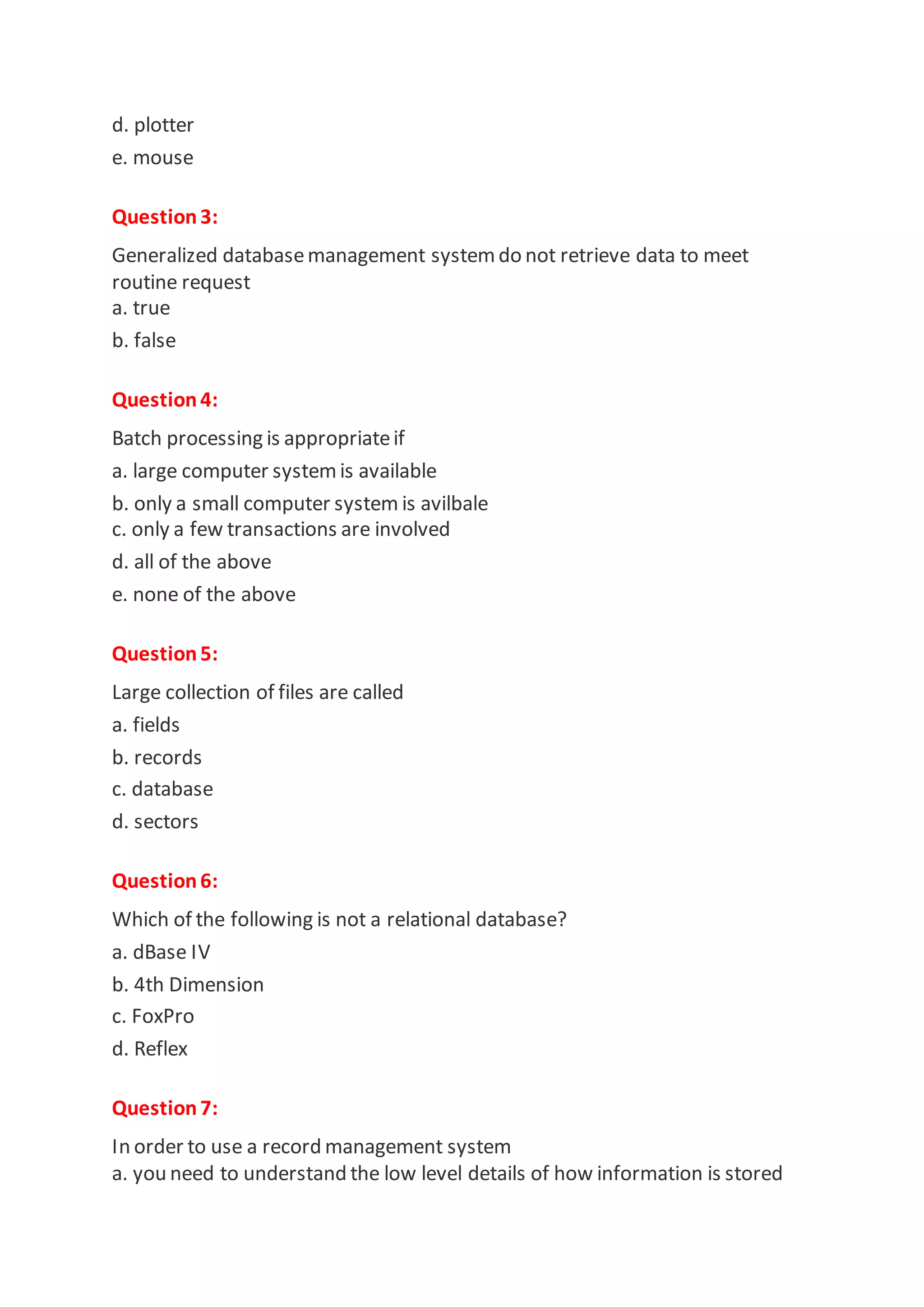 d. plotter
e. mouse
Question3:
Generalized databasemanagement systemdo not retrieve data to meet
routine request
a. true
b. false
Question4:
Batch processing is appropriateif
a. large computer systemis available
b. only a small computer system is avilbale
c. only a few transactions are involved
d. all of the above
e. none of the above
Question5:
Large collection of files are called
a. fields
b. records
c. database
d. sectors
Question6:
Which of the following is not a relational database?
a. dBase IV
b. 4th Dimension
c. FoxPro
d. Reflex
Question7:
In order to use a record management system
a. you need to understand the low level details of how information is stored
 
