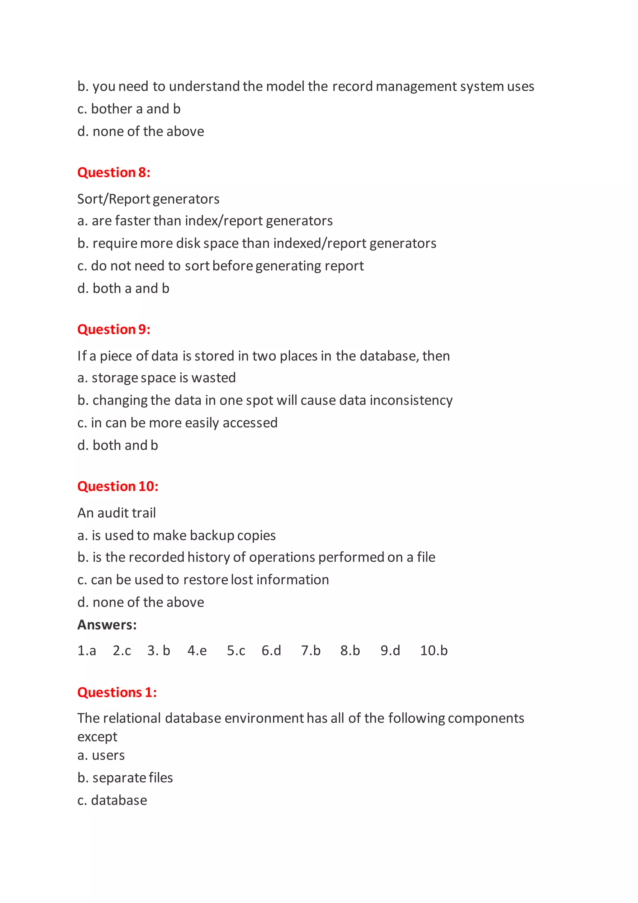 b. you need to understand the model the record management system uses
c. bother a and b
d. none of the above
Question8:
Sort/Reportgenerators
a. are faster than index/report generators
b. requiremore disk space than indexed/report generators
c. do not need to sortbeforegenerating report
d. both a and b
Question9:
If a piece of data is stored in two places in the database, then
a. storagespace is wasted
b. changing the data in one spot will cause data inconsistency
c. in can be more easily accessed
d. both and b
Question10:
An audit trail
a. is used to make backup copies
b. is the recorded history of operations performed on a file
c. can be used to restorelost information
d. none of the above
Answers:
1.a 2.c 3. b 4.e 5.c 6.d 7.b 8.b 9.d 10.b
Questions 1:
The relational database environmenthas all of the following components
except
a. users
b. separatefiles
c. database
 