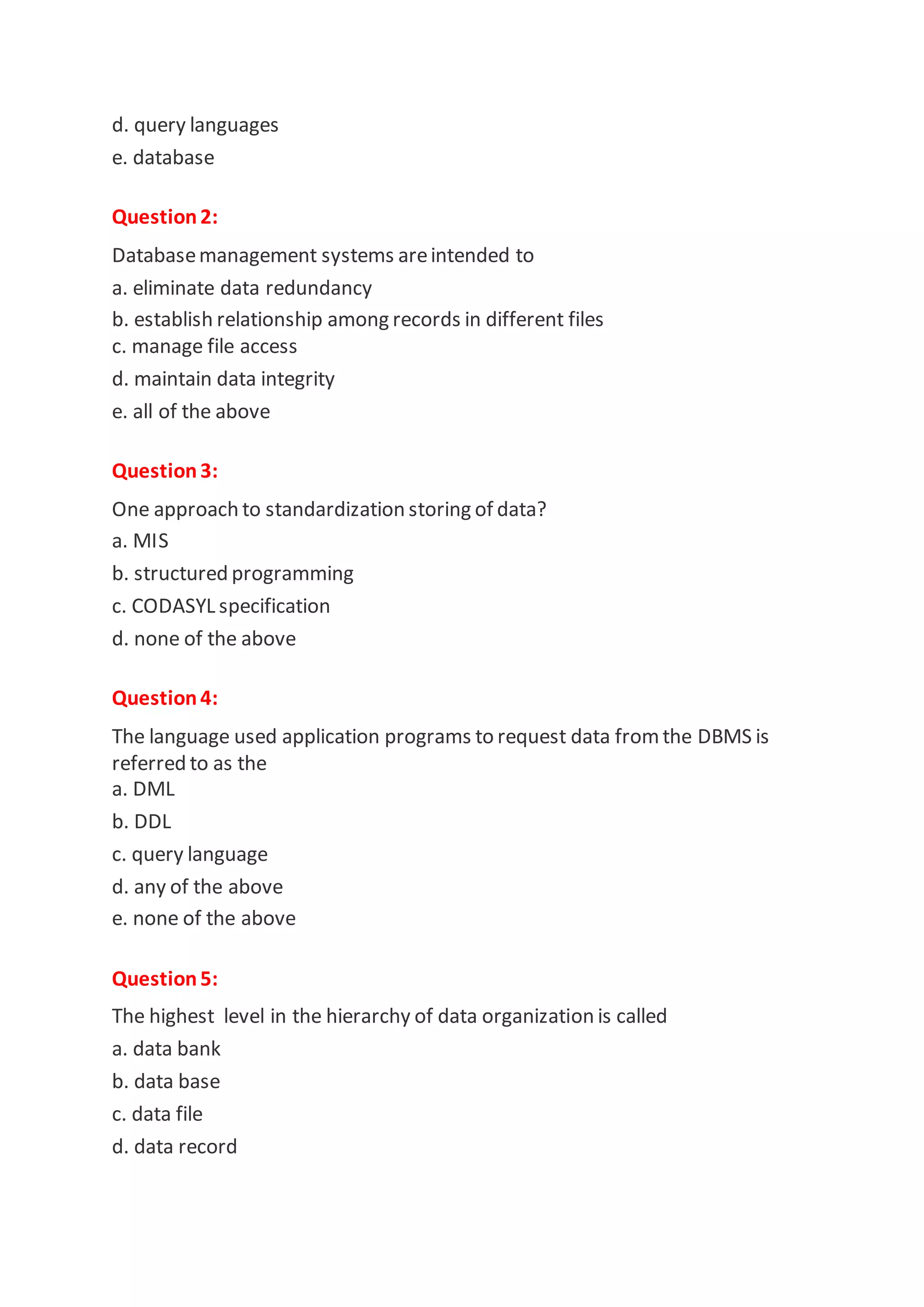 d. query languages
e. database
Question2:
Databasemanagement systems areintended to
a. eliminate data redundancy
b. establish relationship among records in different files
c. manage file access
d. maintain data integrity
e. all of the above
Question3:
One approach to standardization storing of data?
a. MIS
b. structured programming
c. CODASYL specification
d. none of the above
Question4:
The language used application programs to request data fromthe DBMS is
referred to as the
a. DML
b. DDL
c. query language
d. any of the above
e. none of the above
Question5:
The highest level in the hierarchy of data organization is called
a. data bank
b. data base
c. data file
d. data record
 