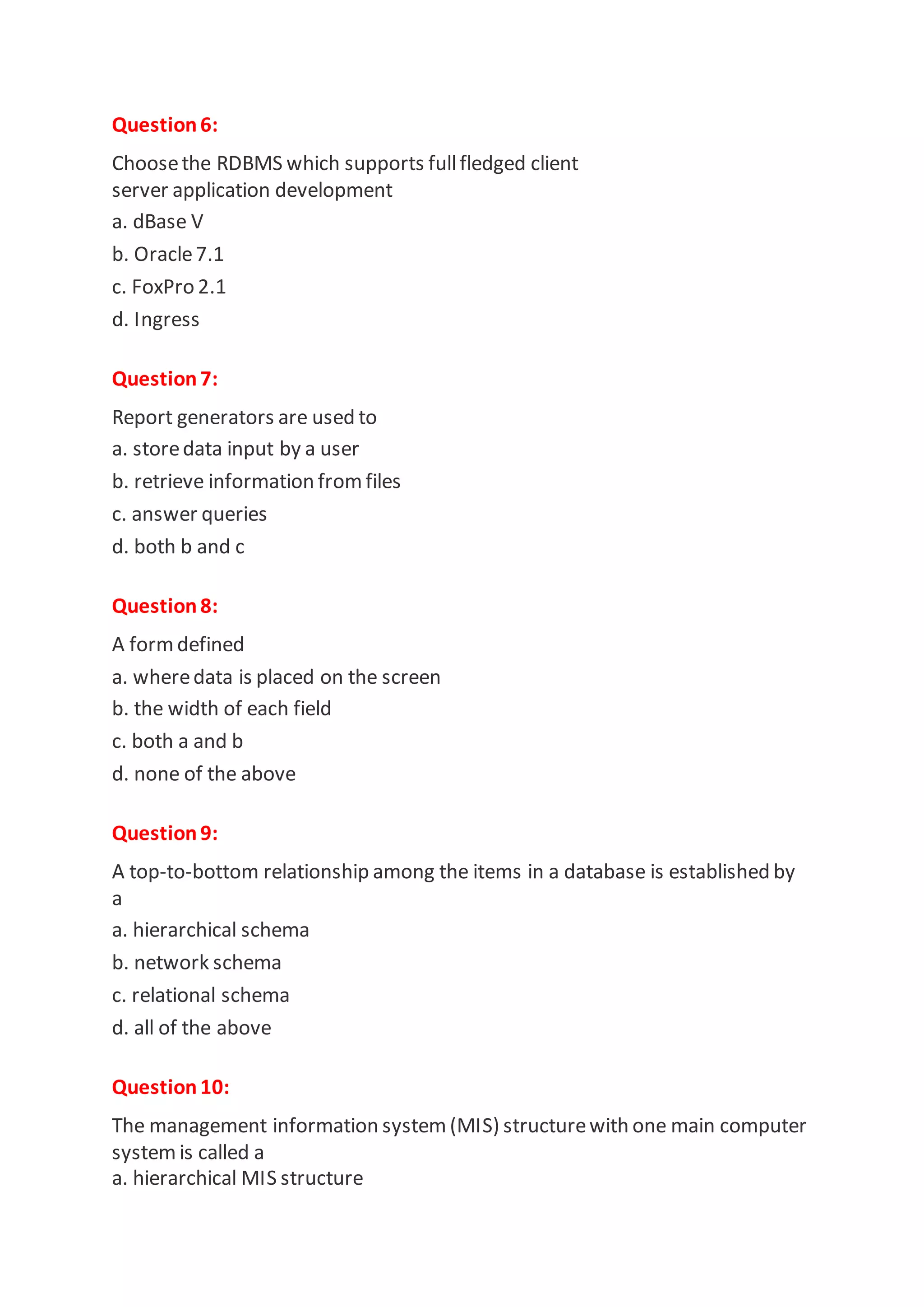 Question6:
Choosethe RDBMS which supports fullfledged client
server application development
a. dBase V
b. Oracle7.1
c. FoxPro 2.1
d. Ingress
Question7:
Report generators are used to
a. storedata input by a user
b. retrieve information fromfiles
c. answer queries
d. both b and c
Question8:
A formdefined
a. wheredata is placed on the screen
b. the width of each field
c. both a and b
d. none of the above
Question9:
A top-to-bottom relationship among the items in a database is established by
a
a. hierarchical schema
b. network schema
c. relational schema
d. all of the above
Question10:
The management information system (MIS) structurewith one main computer
system is called a
a. hierarchical MIS structure
 