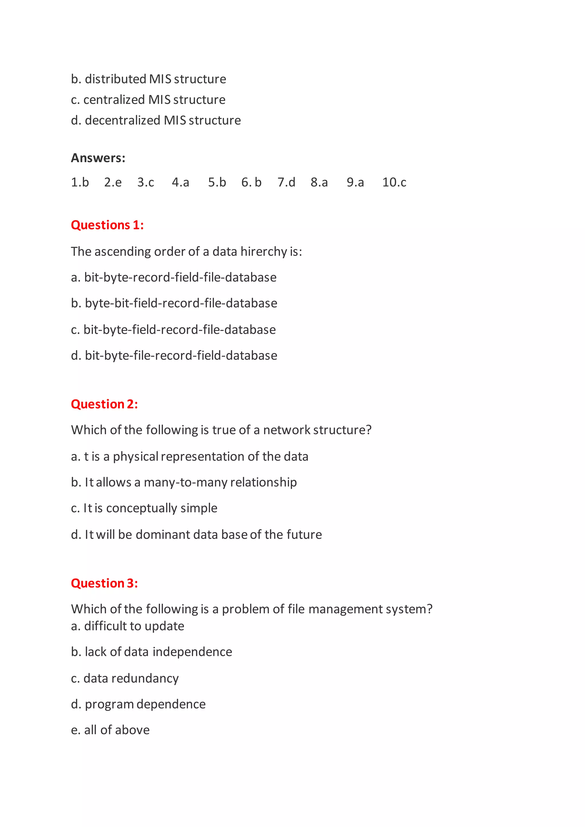 b. distributed MIS structure
c. centralized MIS structure
d. decentralized MIS structure
Answers:
1.b 2.e 3.c 4.a 5.b 6. b 7.d 8.a 9.a 10.c
Questions 1:
The ascending order of a data hirerchy is:
a. bit-byte-record-field-file-database
b. byte-bit-field-record-file-database
c. bit-byte-field-record-file-database
d. bit-byte-file-record-field-database
Question2:
Which of the following is true of a network structure?
a. t is a physicalrepresentation of the data
b. Itallows a many-to-many relationship
c. Itis conceptually simple
d. Itwill be dominant data baseof the future
Question3:
Which of the following is a problem of file management system?
a. difficult to update
b. lack of data independence
c. data redundancy
d. programdependence
e. all of above
 