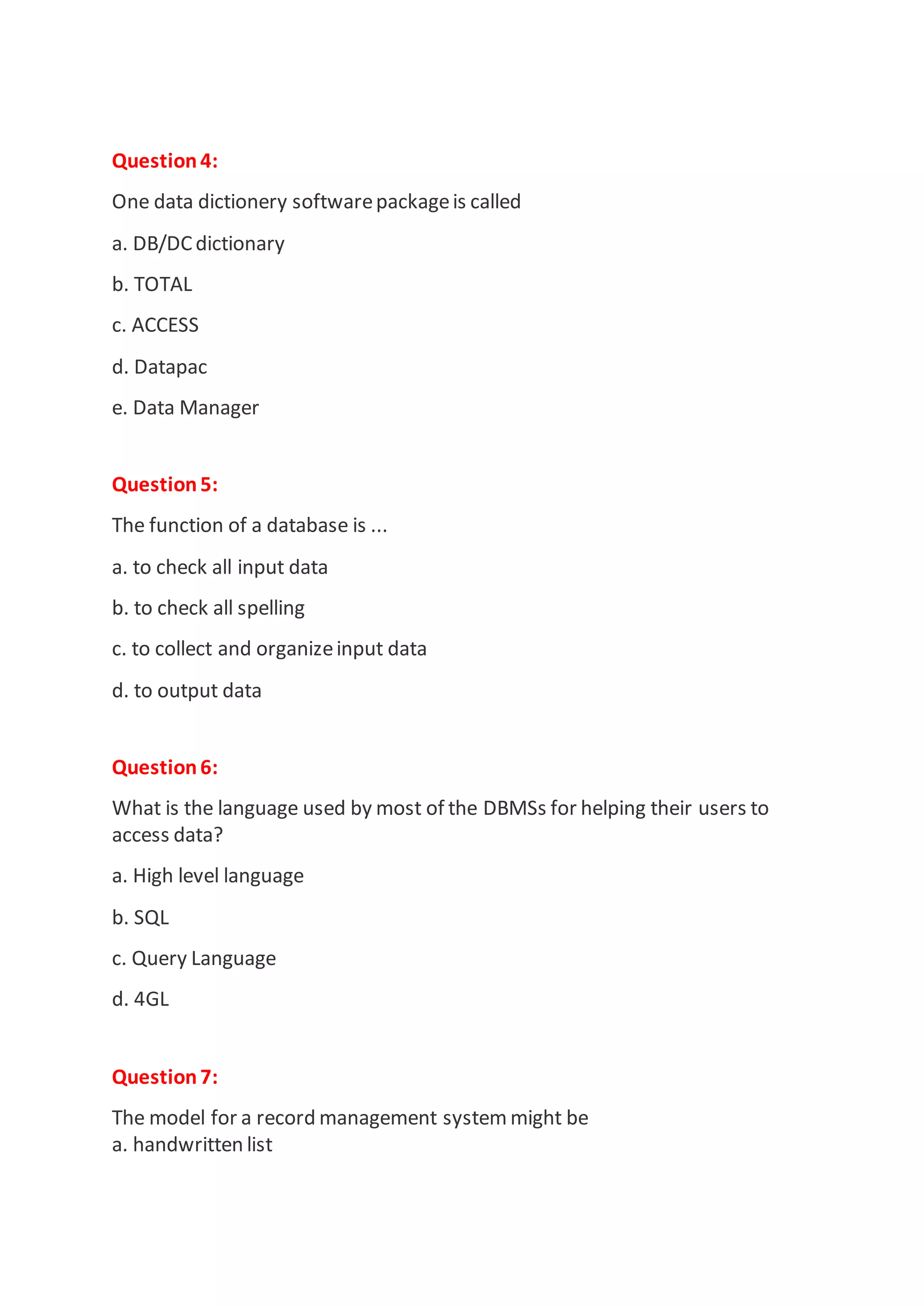Question4:
One data dictionery softwarepackageis called
a. DB/DC dictionary
b. TOTAL
c. ACCESS
d. Datapac
e. Data Manager
Question5:
The function of a database is ...
a. to check all input data
b. to check all spelling
c. to collect and organizeinput data
d. to output data
Question6:
What is the language used by most of the DBMSs for helping their users to
access data?
a. High level language
b. SQL
c. Query Language
d. 4GL
Question7:
The model for a record management system might be
a. handwritten list
 
