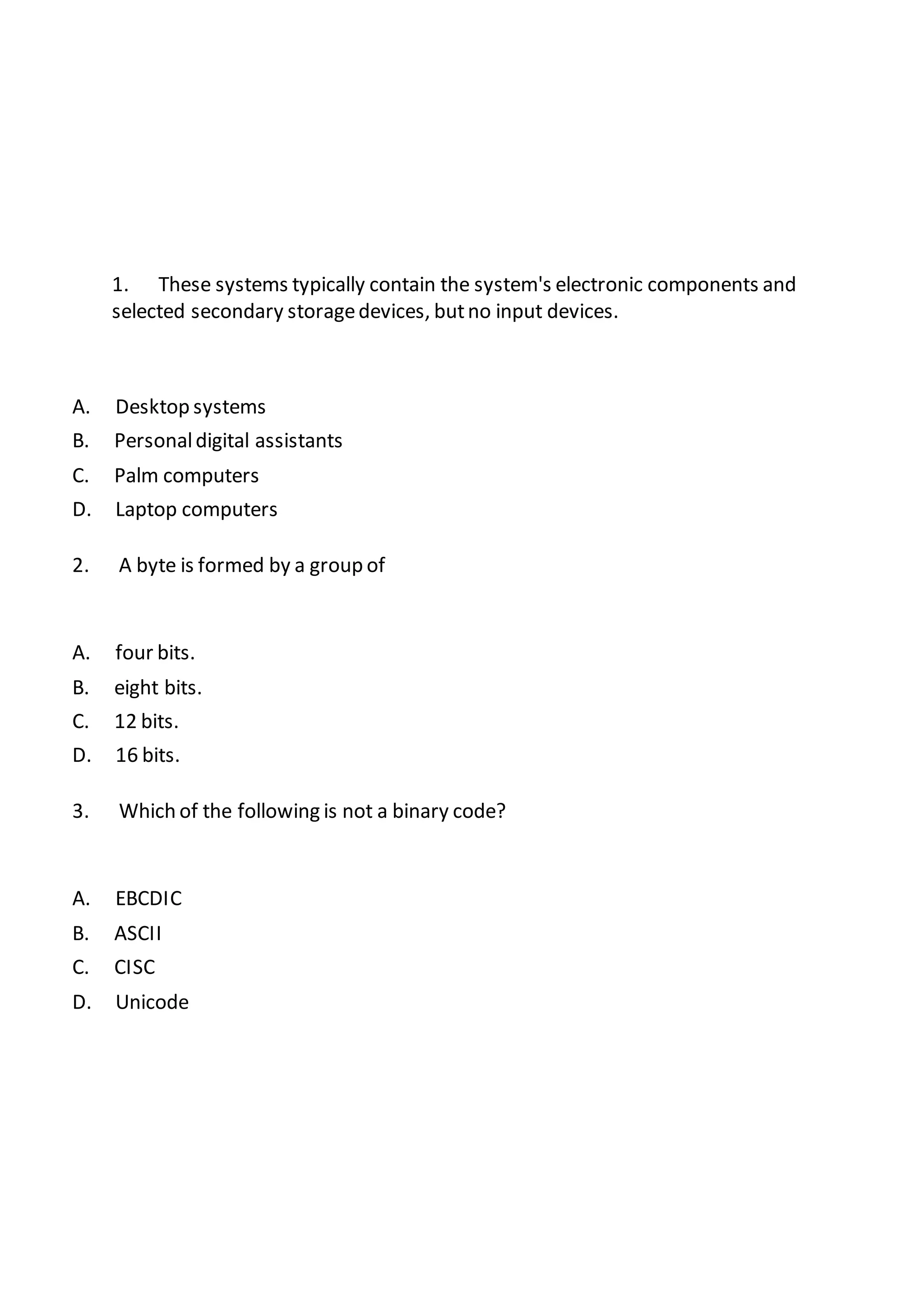 1. These systems typically contain the system's electronic components and
selected secondary storagedevices, butno input devices.
A. Desktop systems
B. Personaldigital assistants
C. Palm computers
D. Laptop computers
2. A byte is formed by a group of
A. four bits.
B. eight bits.
C. 12 bits.
D. 16 bits.
3. Which of the following is not a binary code?
A. EBCDIC
B. ASCII
C. CISC
D. Unicode
 