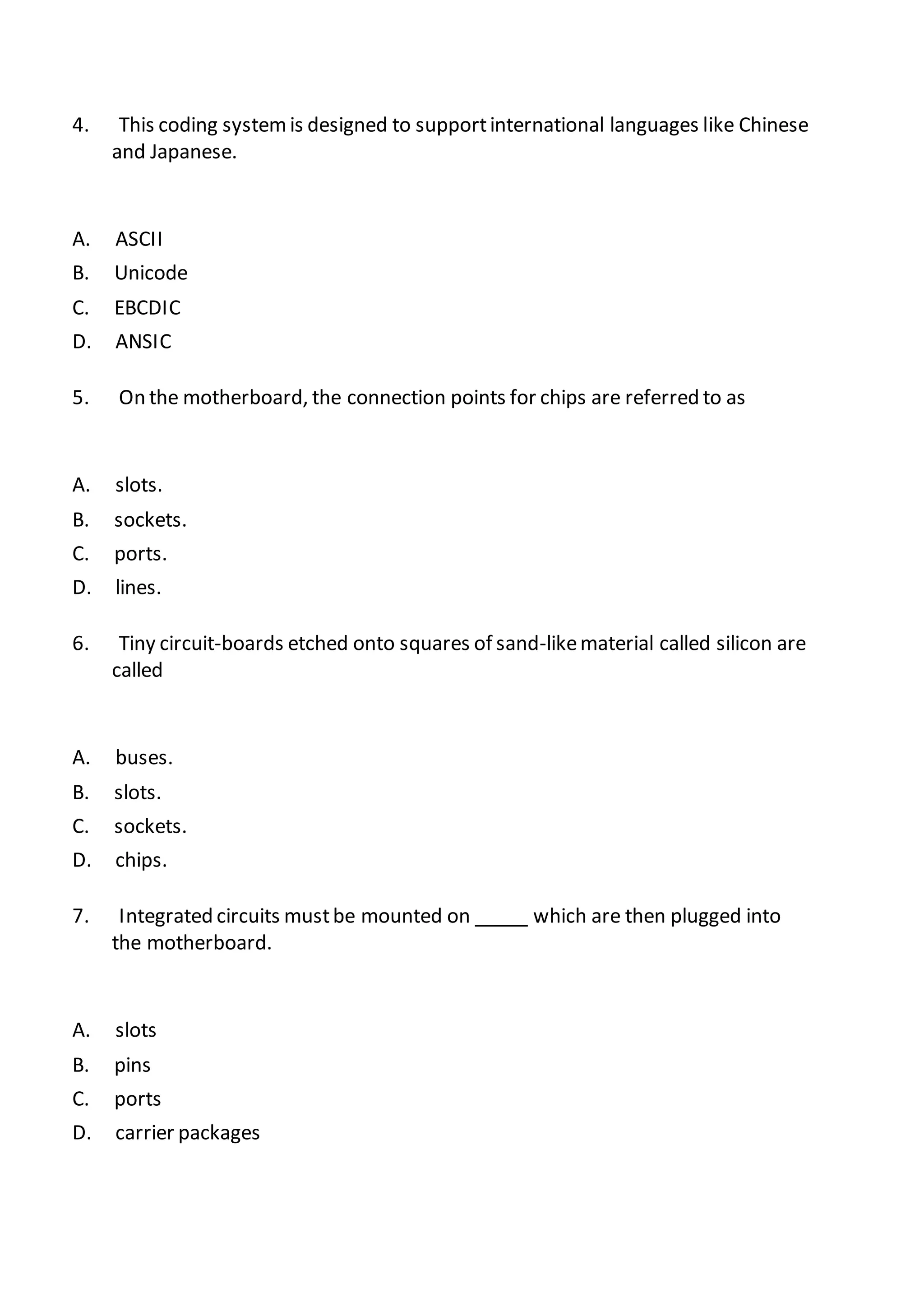 4. This coding systemis designed to supportinternational languages like Chinese
and Japanese.
A. ASCII
B. Unicode
C. EBCDIC
D. ANSIC
5. On the motherboard, the connection points for chips are referred to as
A. slots.
B. sockets.
C. ports.
D. lines.
6. Tiny circuit-boards etched onto squares of sand-likematerial called silicon are
called
A. buses.
B. slots.
C. sockets.
D. chips.
7. Integrated circuits mustbe mounted on _____ which are then plugged into
the motherboard.
A. slots
B. pins
C. ports
D. carrier packages
 
