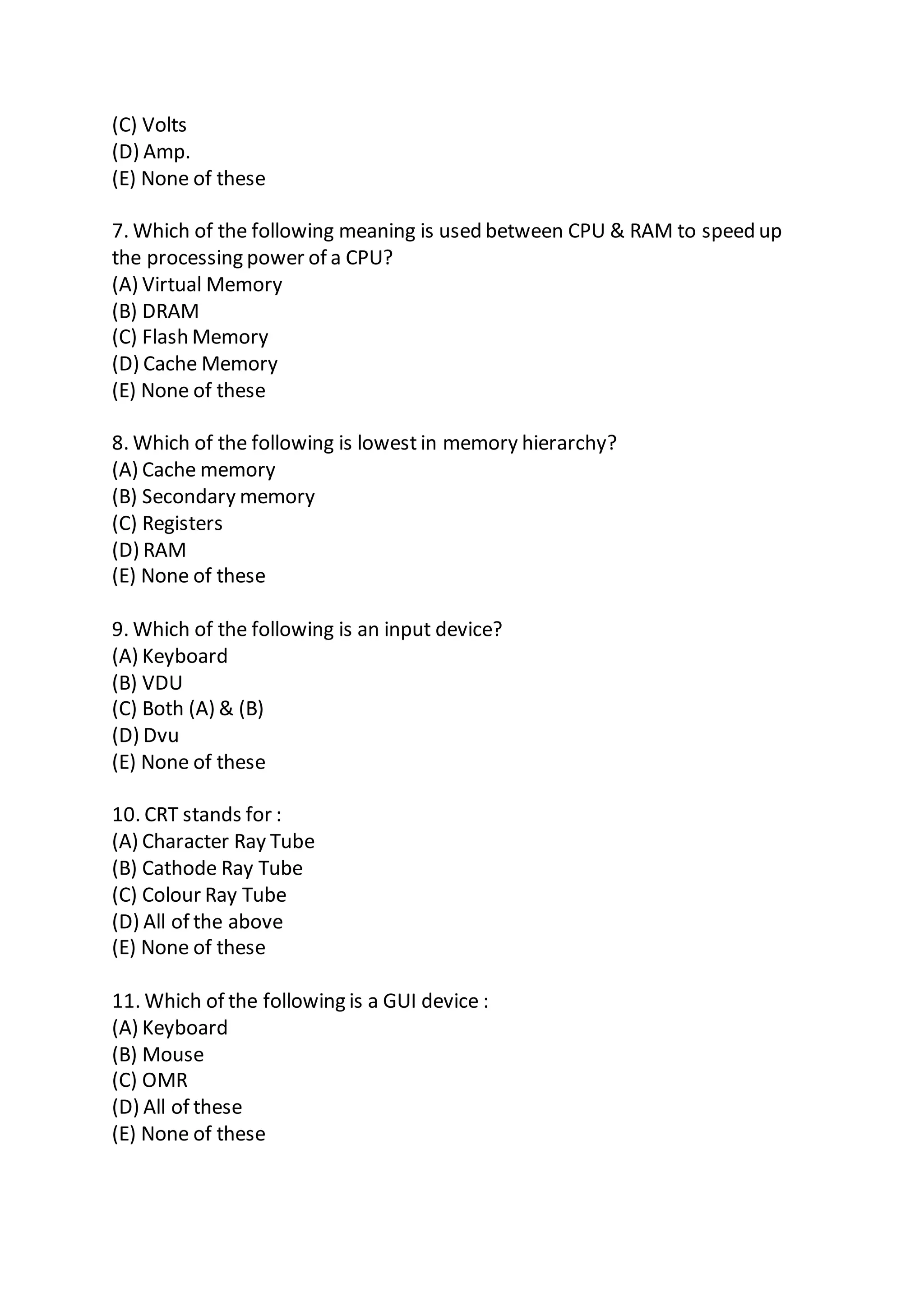 (C) Volts
(D) Amp.
(E) None of these
7. Which of the following meaning is used between CPU & RAM to speed up
the processing power of a CPU?
(A) Virtual Memory
(B) DRAM
(C) Flash Memory
(D) Cache Memory
(E) None of these
8. Which of the following is lowest in memory hierarchy?
(A) Cache memory
(B) Secondary memory
(C) Registers
(D) RAM
(E) None of these
9. Which of the following is an input device?
(A) Keyboard
(B) VDU
(C) Both (A) & (B)
(D) Dvu
(E) None of these
10. CRT stands for :
(A) Character Ray Tube
(B) Cathode Ray Tube
(C) Colour Ray Tube
(D) All of the above
(E) None of these
11. Which of the following is a GUI device :
(A) Keyboard
(B) Mouse
(C) OMR
(D) All of these
(E) None of these
 