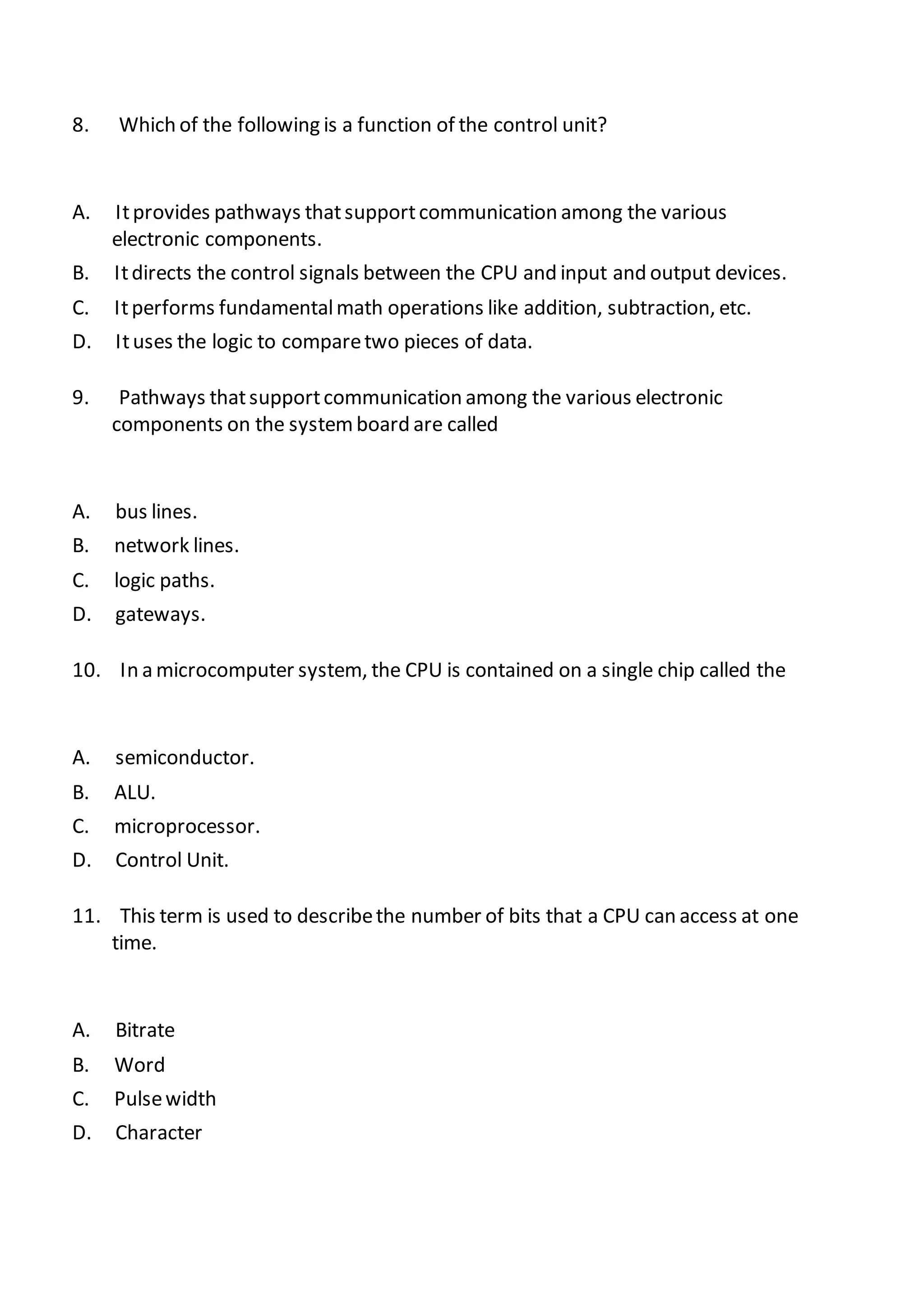 8. Which of the following is a function of the control unit?
A. Itprovides pathways thatsupportcommunication among the various
electronic components.
B. Itdirects the control signals between the CPU and input and output devices.
C. Itperforms fundamentalmath operations like addition, subtraction, etc.
D. Ituses the logic to comparetwo pieces of data.
9. Pathways thatsupportcommunication among the various electronic
components on the systemboard are called
A. bus lines.
B. network lines.
C. logic paths.
D. gateways.
10. In a microcomputer system, the CPU is contained on a single chip called the
A. semiconductor.
B. ALU.
C. microprocessor.
D. Control Unit.
11. This term is used to describethe number of bits that a CPU can access at one
time.
A. Bitrate
B. Word
C. Pulsewidth
D. Character
 