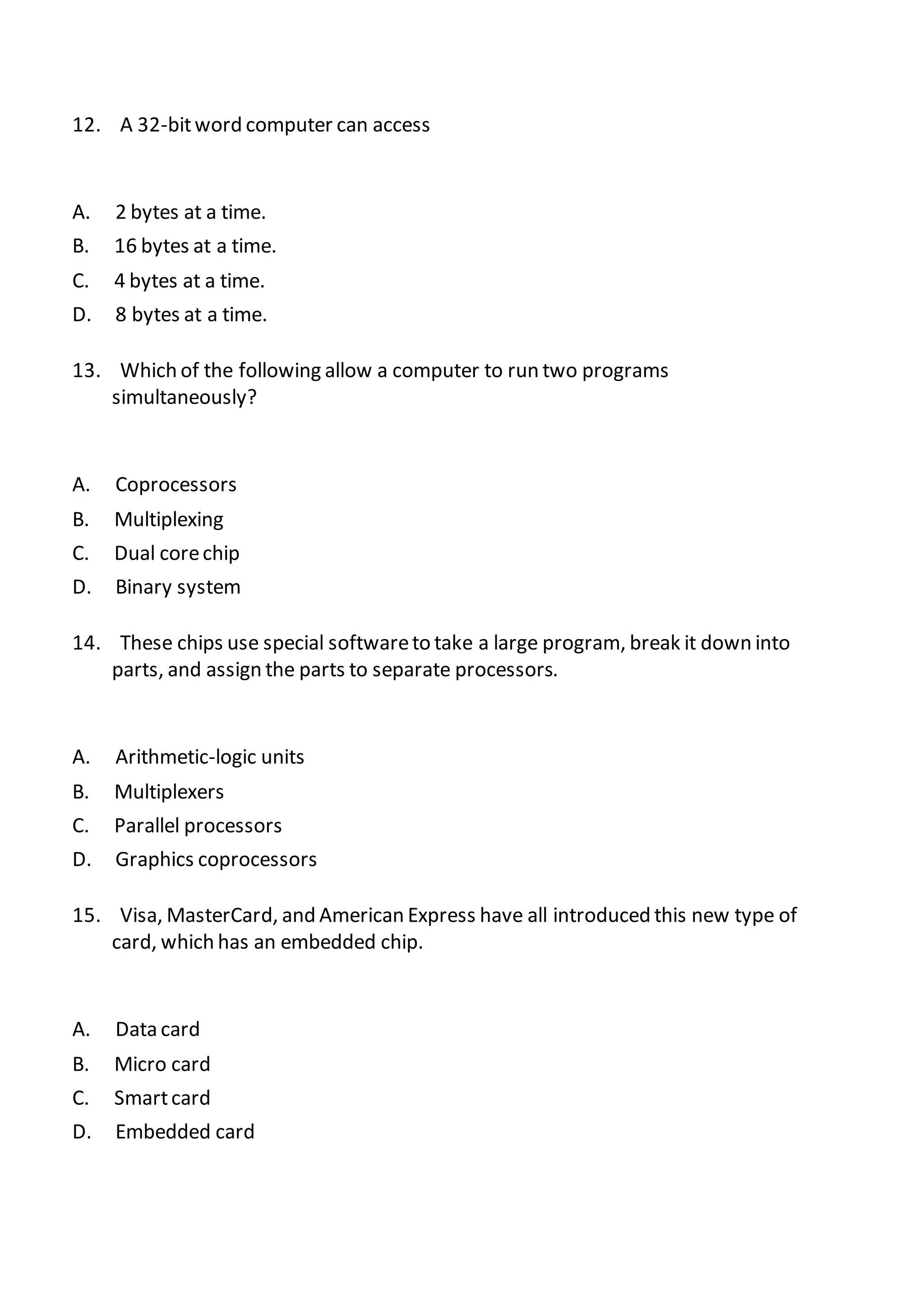 12. A 32-bitword computer can access
A. 2 bytes at a time.
B. 16 bytes at a time.
C. 4 bytes at a time.
D. 8 bytes at a time.
13. Which of the following allow a computer to run two programs
simultaneously?
A. Coprocessors
B. Multiplexing
C. Dual corechip
D. Binary system
14. These chips use special softwareto take a large program, break it down into
parts, and assign the parts to separate processors.
A. Arithmetic-logic units
B. Multiplexers
C. Parallel processors
D. Graphics coprocessors
15. Visa, MasterCard, and American Express have all introduced this new type of
card, which has an embedded chip.
A. Data card
B. Micro card
C. Smartcard
D. Embedded card
 
