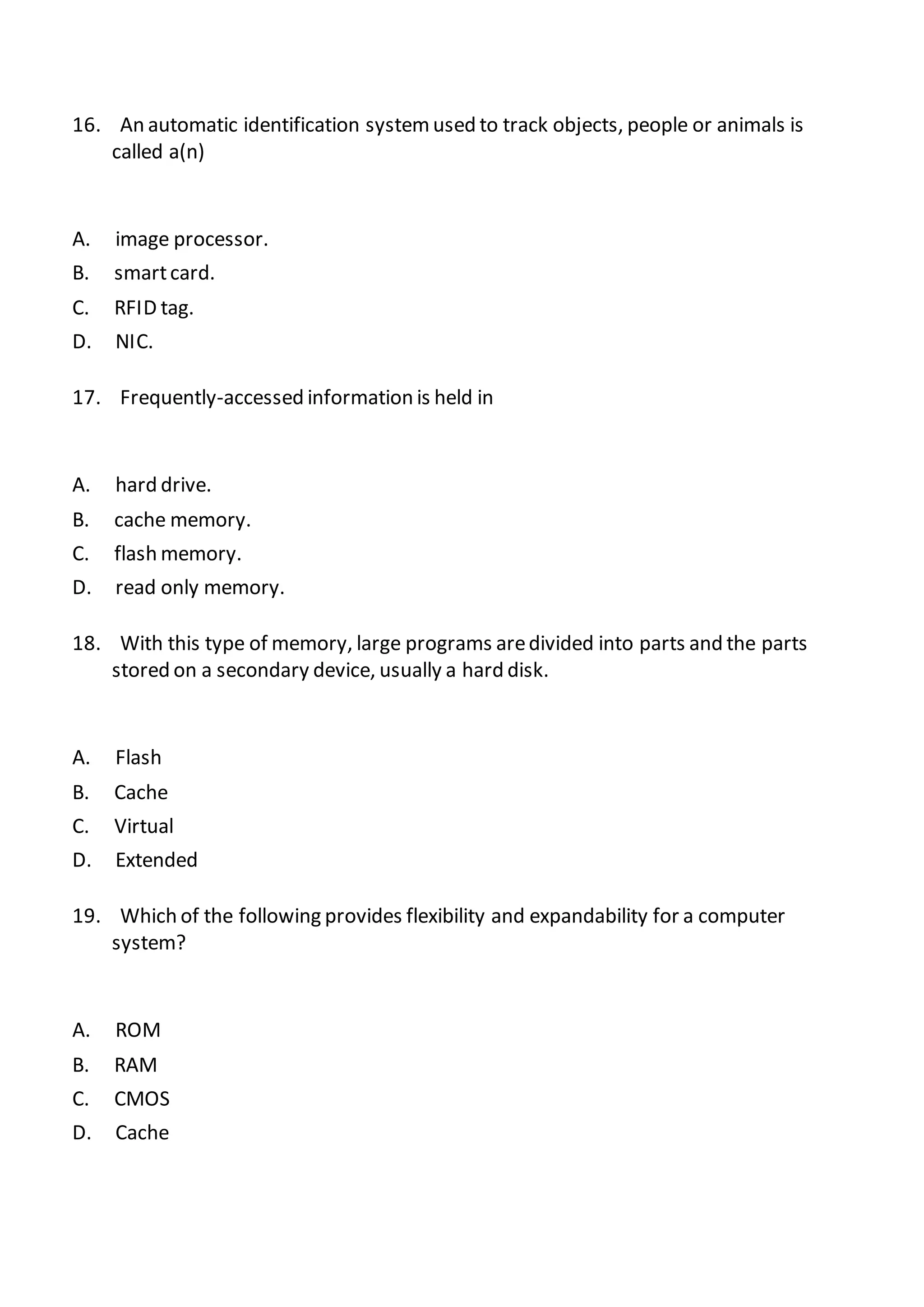 16. An automatic identification systemused to track objects, people or animals is
called a(n)
A. image processor.
B. smartcard.
C. RFID tag.
D. NIC.
17. Frequently-accessed information is held in
A. hard drive.
B. cache memory.
C. flash memory.
D. read only memory.
18. With this type of memory, large programs aredivided into parts and the parts
stored on a secondary device, usually a hard disk.
A. Flash
B. Cache
C. Virtual
D. Extended
19. Which of the following provides flexibility and expandability for a computer
system?
A. ROM
B. RAM
C. CMOS
D. Cache
 