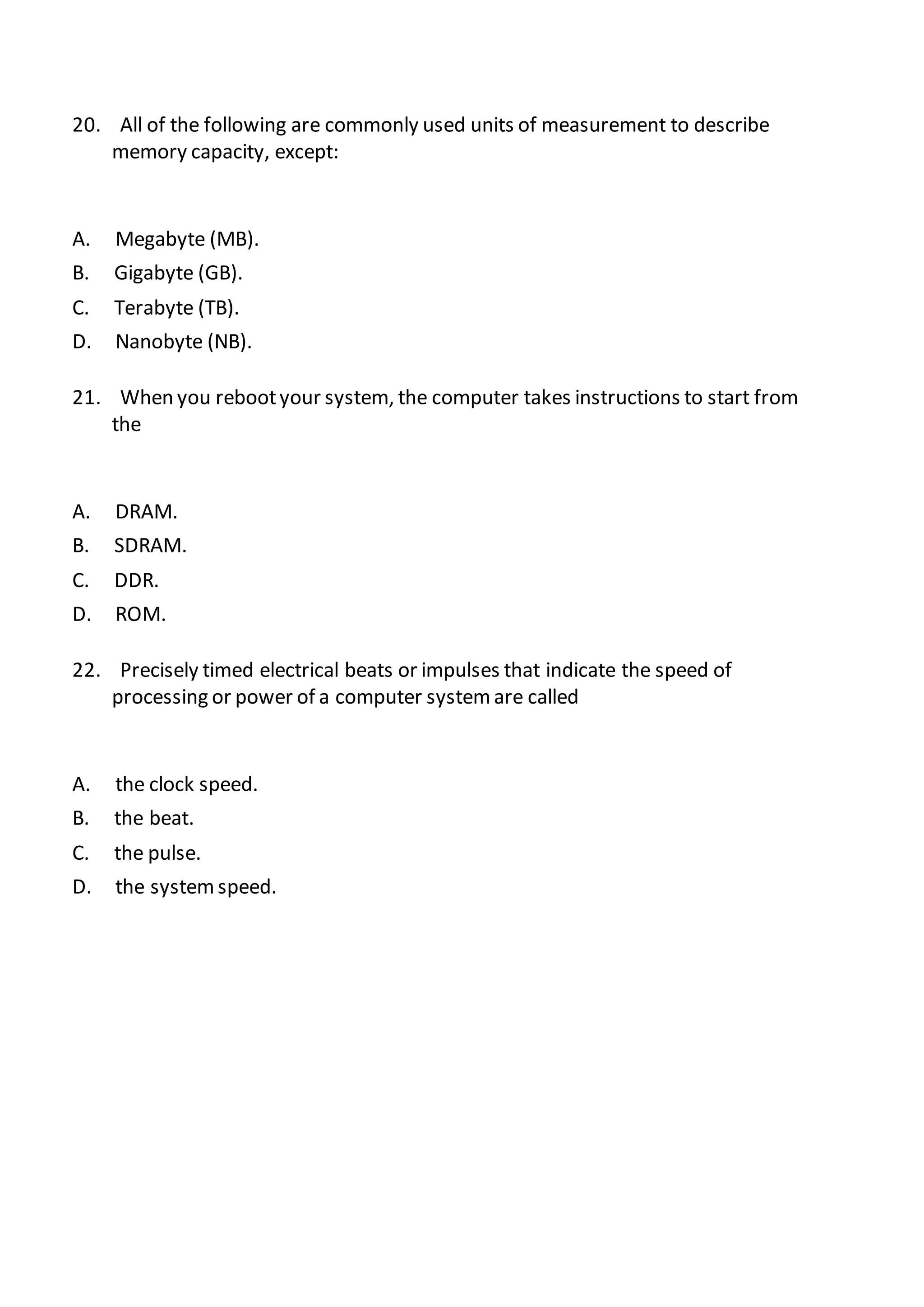 20. All of the following are commonly used units of measurement to describe
memory capacity, except:
A. Megabyte (MB).
B. Gigabyte (GB).
C. Terabyte (TB).
D. Nanobyte (NB).
21. When you rebootyour system, the computer takes instructions to start from
the
A. DRAM.
B. SDRAM.
C. DDR.
D. ROM.
22. Precisely timed electrical beats or impulses that indicate the speed of
processing or power of a computer systemare called
A. the clock speed.
B. the beat.
C. the pulse.
D. the systemspeed.
 
