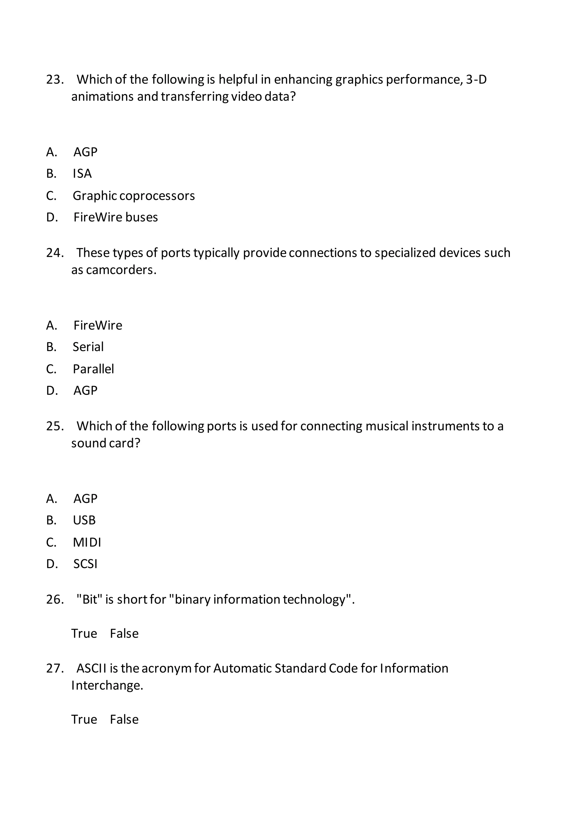 23. Which of the following is helpful in enhancing graphics performance, 3-D
animations and transferring video data?
A. AGP
B. ISA
C. Graphic coprocessors
D. FireWire buses
24. These types of ports typically provideconnections to specialized devices such
as camcorders.
A. FireWire
B. Serial
C. Parallel
D. AGP
25. Which of the following ports is used for connecting musical instruments to a
sound card?
A. AGP
B. USB
C. MIDI
D. SCSI
26. "Bit" is shortfor "binary information technology".
True False
27. ASCII is theacronymfor Automatic Standard Code for Information
Interchange.
True False
 