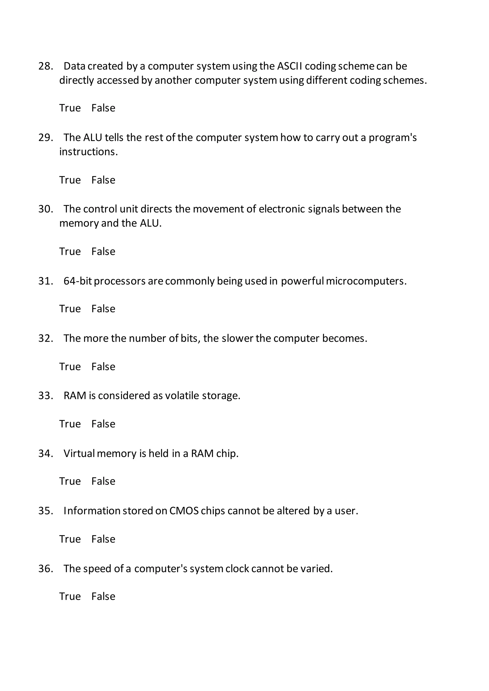 28. Data created by a computer systemusing the ASCII coding schemecan be
directly accessed by another computer systemusing different coding schemes.
True False
29. The ALU tells the rest of the computer systemhow to carry out a program's
instructions.
True False
30. The control unit directs the movement of electronic signals between the
memory and the ALU.
True False
31. 64-bitprocessors arecommonly being used in powerfulmicrocomputers.
True False
32. The more the number of bits, the slower the computer becomes.
True False
33. RAM is considered as volatile storage.
True False
34. Virtualmemory is held in a RAM chip.
True False
35. Information stored on CMOS chips cannot be altered by a user.
True False
36. The speed of a computer's systemclock cannot be varied.
True False
 