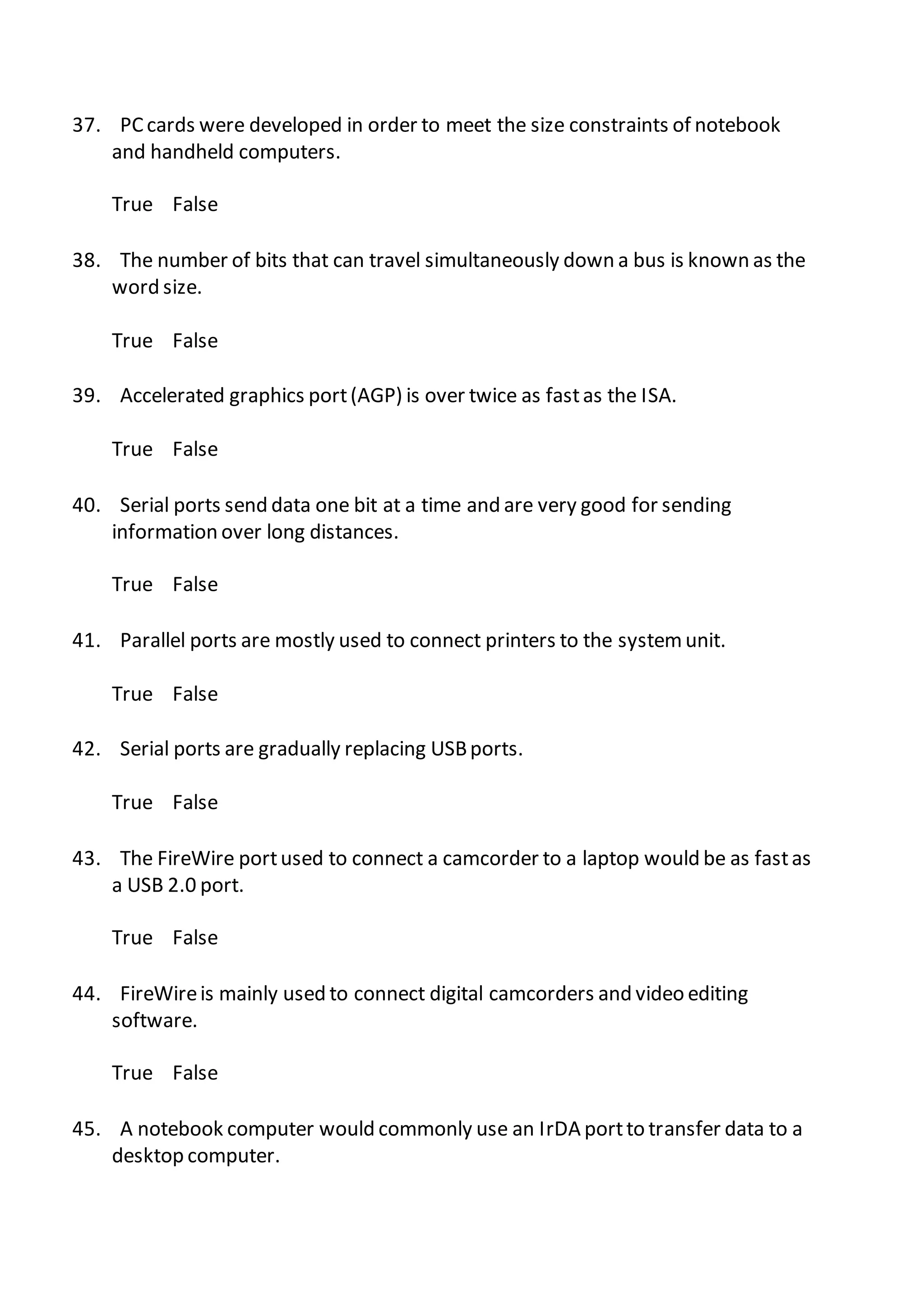 37. PC cards were developed in order to meet the size constraints of notebook
and handheld computers.
True False
38. The number of bits that can travel simultaneously down a bus is known as the
word size.
True False
39. Accelerated graphics port(AGP) is over twice as fastas the ISA.
True False
40. Serial ports send data one bit at a time and are very good for sending
information over long distances.
True False
41. Parallel ports are mostly used to connect printers to the systemunit.
True False
42. Serial ports are gradually replacing USBports.
True False
43. The FireWire portused to connect a camcorder to a laptop would be as fastas
a USB 2.0 port.
True False
44. FireWireis mainly used to connect digital camcorders and video editing
software.
True False
45. A notebook computer would commonly use an IrDA portto transfer data to a
desktop computer.
 