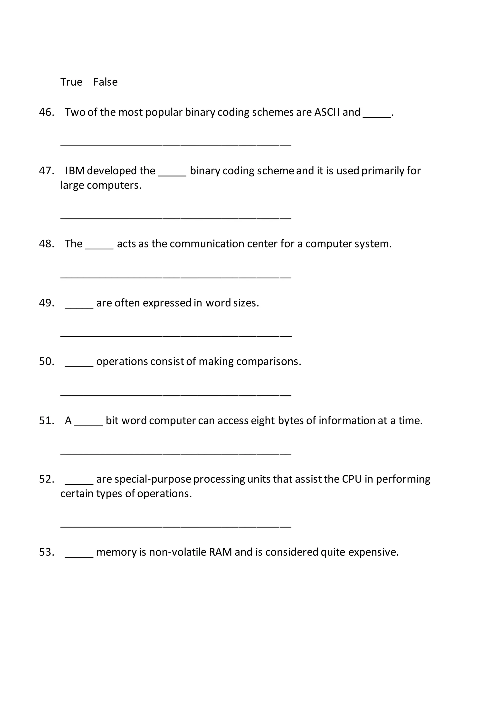 True False
46. Two of the most popular binary coding schemes are ASCII and _____.
________________________________________
47. IBMdeveloped the _____ binary coding schemeand it is used primarily for
large computers.
________________________________________
48. The _____ acts as the communication center for a computer system.
________________________________________
49. _____ are often expressed in word sizes.
________________________________________
50. _____ operations consistof making comparisons.
________________________________________
51. A _____ bit word computer can access eight bytes of information at a time.
________________________________________
52. _____ are special-purposeprocessing units that assistthe CPU in performing
certain types of operations.
________________________________________
53. _____ memory is non-volatile RAM and is considered quite expensive.
 