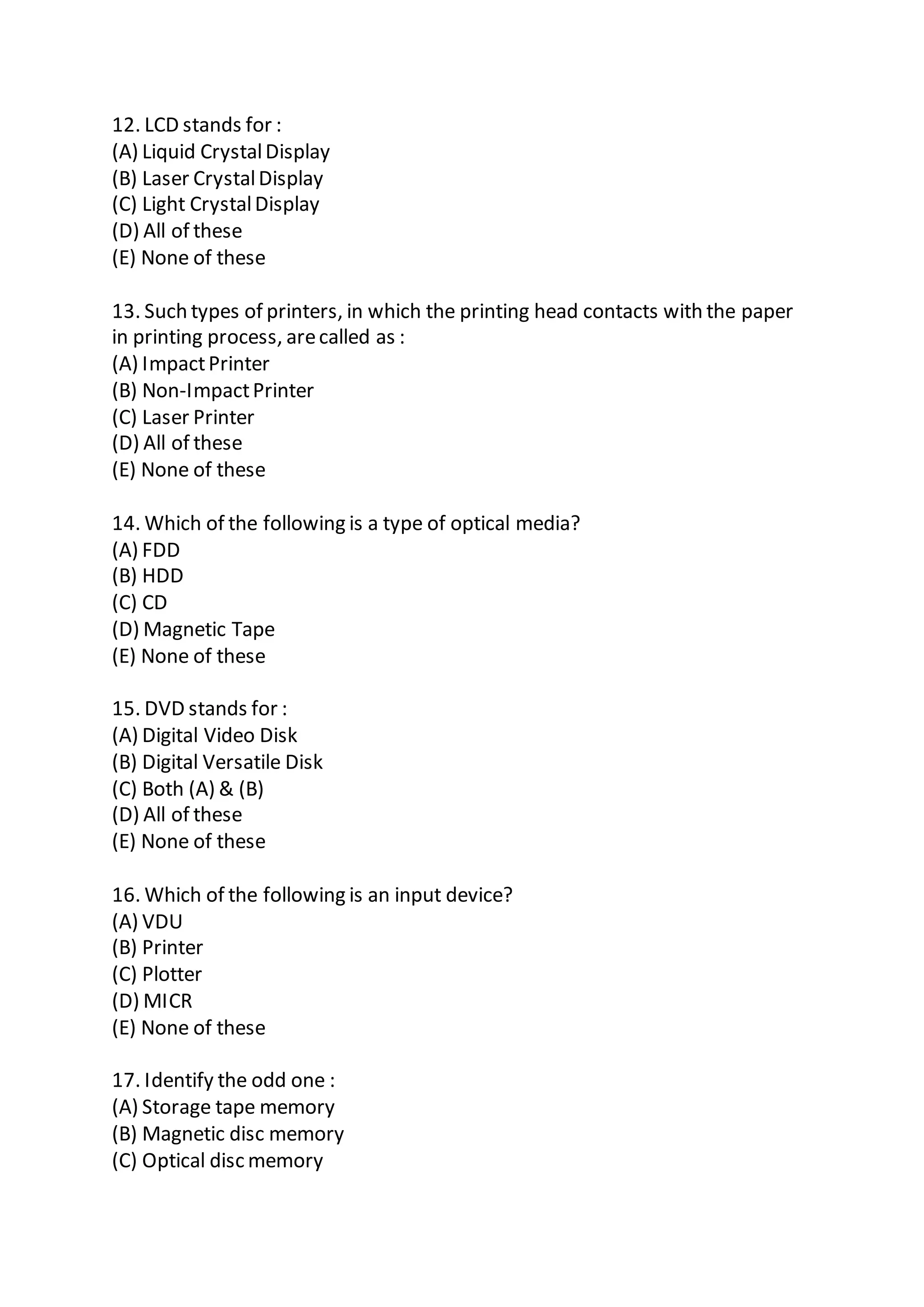 12. LCD stands for :
(A) Liquid CrystalDisplay
(B) Laser CrystalDisplay
(C) Light CrystalDisplay
(D) All of these
(E) None of these
13. Such types of printers, in which the printing head contacts with the paper
in printing process, arecalled as :
(A) ImpactPrinter
(B) Non-ImpactPrinter
(C) Laser Printer
(D) All of these
(E) None of these
14. Which of the following is a type of optical media?
(A) FDD
(B) HDD
(C) CD
(D) Magnetic Tape
(E) None of these
15. DVD stands for :
(A) Digital Video Disk
(B) Digital Versatile Disk
(C) Both (A) & (B)
(D) All of these
(E) None of these
16. Which of the following is an input device?
(A) VDU
(B) Printer
(C) Plotter
(D) MICR
(E) None of these
17. Identify the odd one :
(A) Storage tape memory
(B) Magnetic disc memory
(C) Optical disc memory
 