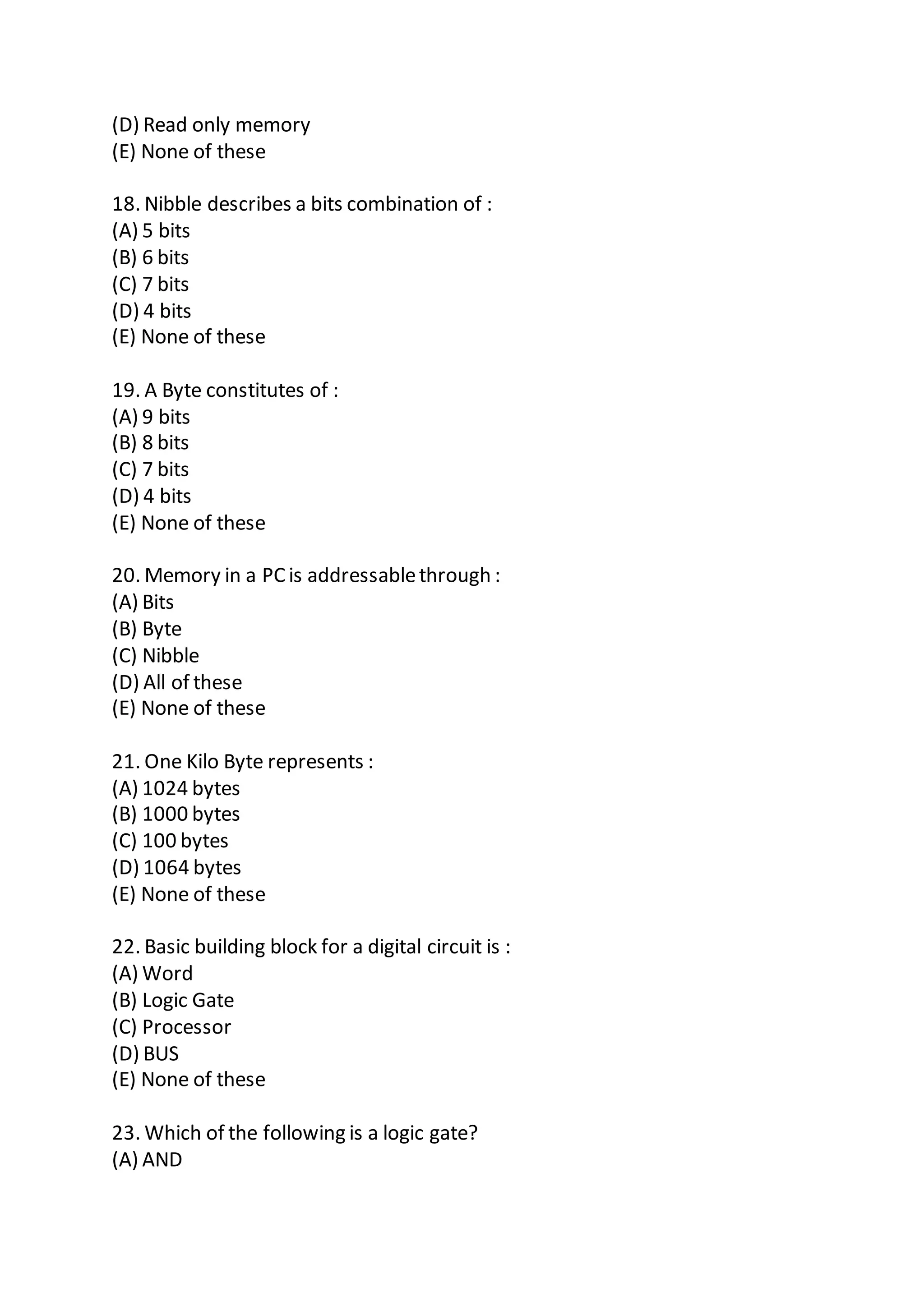 (D) Read only memory
(E) None of these
18. Nibble describes a bits combination of :
(A) 5 bits
(B) 6 bits
(C) 7 bits
(D) 4 bits
(E) None of these
19. A Byte constitutes of :
(A) 9 bits
(B) 8 bits
(C) 7 bits
(D) 4 bits
(E) None of these
20. Memory in a PCis addressablethrough :
(A) Bits
(B) Byte
(C) Nibble
(D) All of these
(E) None of these
21. One Kilo Byte represents :
(A) 1024 bytes
(B) 1000 bytes
(C) 100 bytes
(D) 1064 bytes
(E) None of these
22. Basic building block for a digital circuit is :
(A) Word
(B) Logic Gate
(C) Processor
(D) BUS
(E) None of these
23. Which of the following is a logic gate?
(A) AND
 