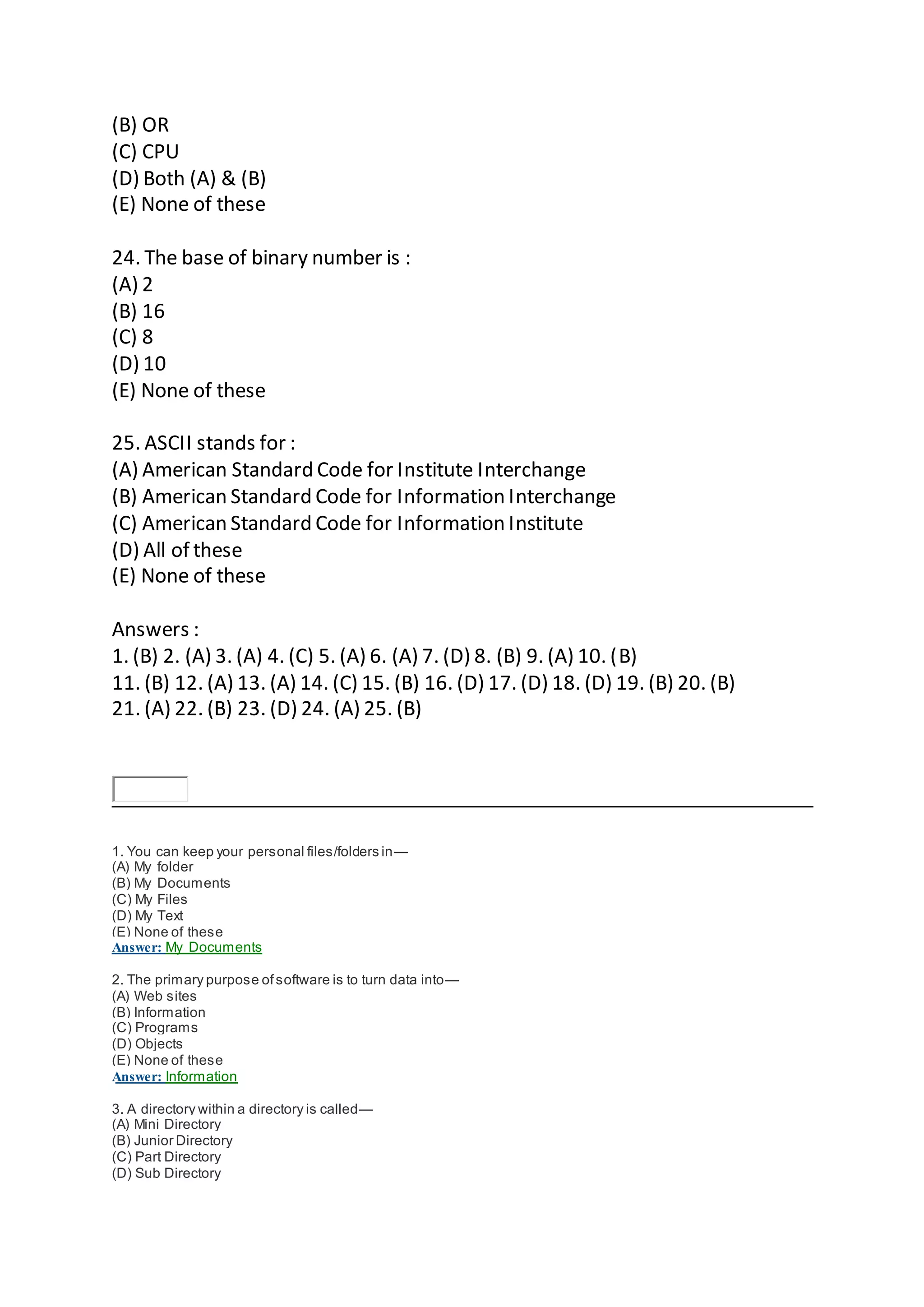 (B) OR
(C) CPU
(D) Both (A) & (B)
(E) None of these
24. The base of binary number is :
(A) 2
(B) 16
(C) 8
(D) 10
(E) None of these
25. ASCII stands for :
(A) American Standard Code for Institute Interchange
(B) American Standard Code for Information Interchange
(C) American Standard Code for Information Institute
(D) All of these
(E) None of these
Answers :
1. (B) 2. (A) 3. (A) 4. (C) 5. (A) 6. (A) 7. (D) 8. (B) 9. (A) 10. (B)
11. (B) 12. (A) 13. (A) 14. (C) 15. (B) 16. (D) 17. (D) 18. (D) 19. (B) 20. (B)
21. (A) 22. (B) 23. (D) 24. (A) 25. (B)
1. You can keep your personal files/folders in—
(A) My folder
(B) My Documents
(C) My Files
(D) My Text
(E) None of these
Answer: My Documents
2. The primary purpose ofsoftware is to turn data into—
(A) Web sites
(B) Information
(C) Programs
(D) Objects
(E) None of these
Answer: Information
3. A directory within a directory is called—
(A) Mini Directory
(B) Junior Directory
(C) Part Directory
(D) Sub Directory
 