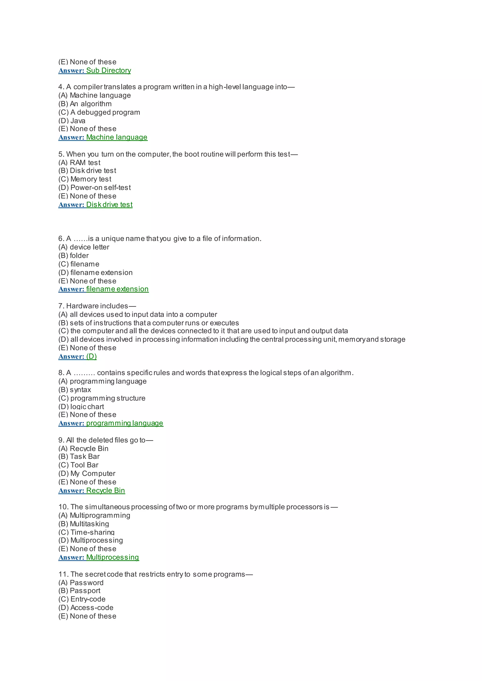 (E) None of these
Answer: Sub Directory
4. A compiler translates a program written in a high-level language into—
(A) Machine language
(B) An algorithm
(C) A debugged program
(D) Java
(E) None of these
Answer: Machine language
5. When you turn on the computer,the boot routine will perform this test—
(A) RAM test
(B) Disk drive test
(C) Memory test
(D) Power-on self-test
(E) None of these
Answer: Disk drive test
6. A ……is a unique name thatyou give to a file of information.
(A) device letter
(B) folder
(C) filename
(D) filename extension
(E) None of these
Answer: filename extension
7. Hardware includes—
(A) all devices used to input data into a computer
(B) sets of instructions thata computer runs or executes
(C) the computer and all the devices connected to it that are used to input and output data
(D) all devices involved in processing information including the central processing unit,memoryand storage
(E) None of these
Answer: (D)
8. A ……… contains specific rules and words thatexpress the logical steps ofan algorithm.
(A) programming language
(B) syntax
(C) programming structure
(D) logic chart
(E) None of these
Answer: programming language
9. All the deleted files go to—
(A) Recycle Bin
(B) Task Bar
(C) Tool Bar
(D) My Computer
(E) None of these
Answer: Recycle Bin
10. The simultaneous processing oftwo or more programs bymultiple processors is —
(A) Multiprogramming
(B) Multitasking
(C) Time-sharing
(D) Multiprocessing
(E) None of these
Answer: Multiprocessing
11. The secretcode that restricts entry to some programs—
(A) Password
(B) Passport
(C) Entry-code
(D) Access-code
(E) None of these
 