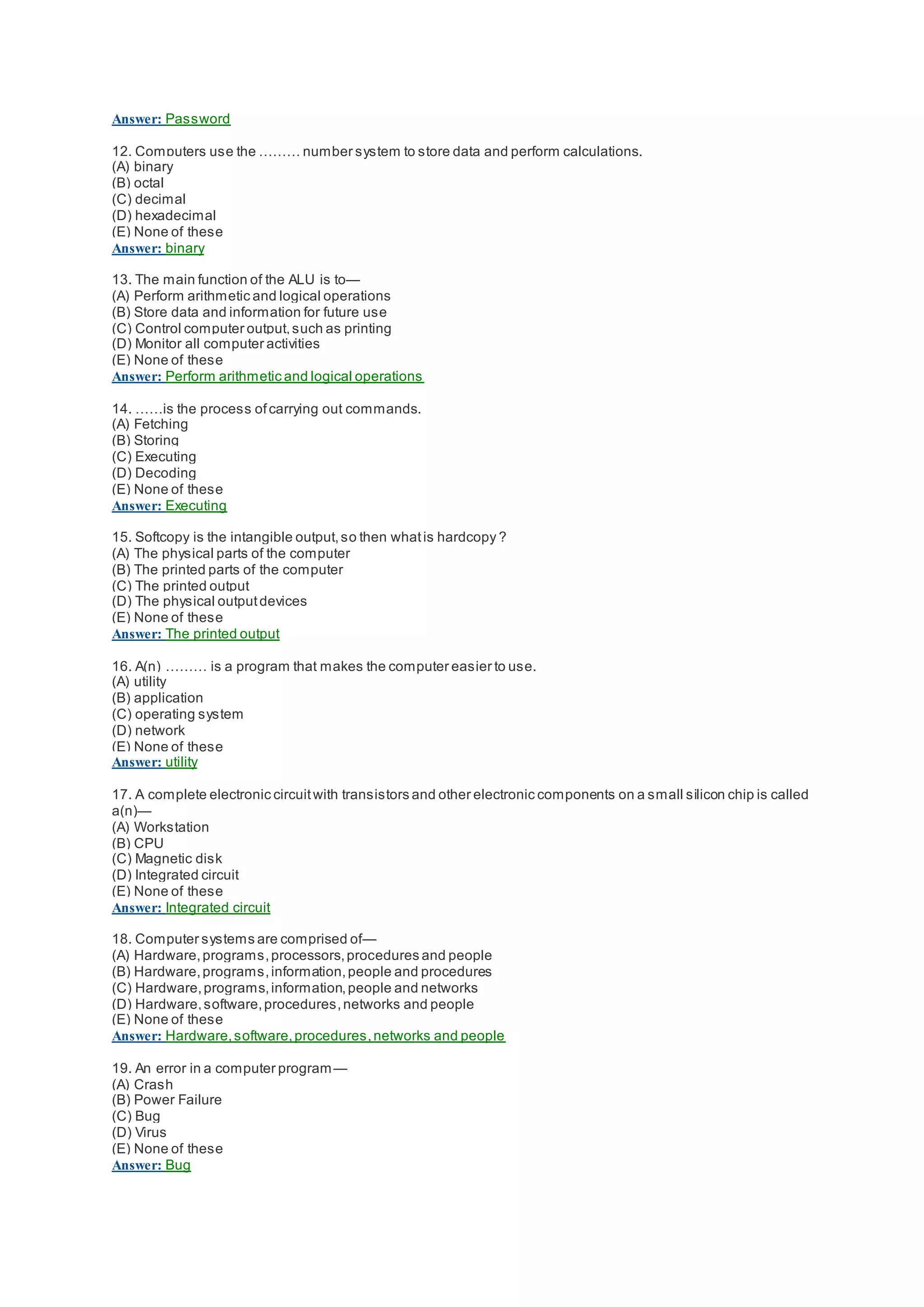 Answer: Password
12. Computers use the ……… number system to store data and perform calculations.
(A) binary
(B) octal
(C) decimal
(D) hexadecimal
(E) None of these
Answer: binary
13. The main function of the ALU is to—
(A) Perform arithmetic and logical operations
(B) Store data and information for future use
(C) Control computer output,such as printing
(D) Monitor all computer activities
(E) None of these
Answer: Perform arithmetic and logical operations
14. ……is the process ofcarrying out commands.
(A) Fetching
(B) Storing
(C) Executing
(D) Decoding
(E) None of these
Answer: Executing
15. Softcopy is the intangible output,so then whatis hardcopy ?
(A) The physical parts of the computer
(B) The printed parts of the computer
(C) The printed output
(D) The physical outputdevices
(E) None of these
Answer: The printed output
16. A(n) ……… is a program that makes the computer easier to use.
(A) utility
(B) application
(C) operating system
(D) network
(E) None of these
Answer: utility
17. A complete electronic circuitwith transistors and other electronic components on a small silicon chip is called
a(n)—
(A) Workstation
(B) CPU
(C) Magnetic disk
(D) Integrated circuit
(E) None of these
Answer: Integrated circuit
18. Computer systems are comprised of—
(A) Hardware,programs,processors,procedures and people
(B) Hardware,programs,information,people and procedures
(C) Hardware,programs,information,people and networks
(D) Hardware,software,procedures,networks and people
(E) None of these
Answer: Hardware,software,procedures,networks and people
19. An error in a computer program—
(A) Crash
(B) Power Failure
(C) Bug
(D) Virus
(E) None of these
Answer: Bug
 