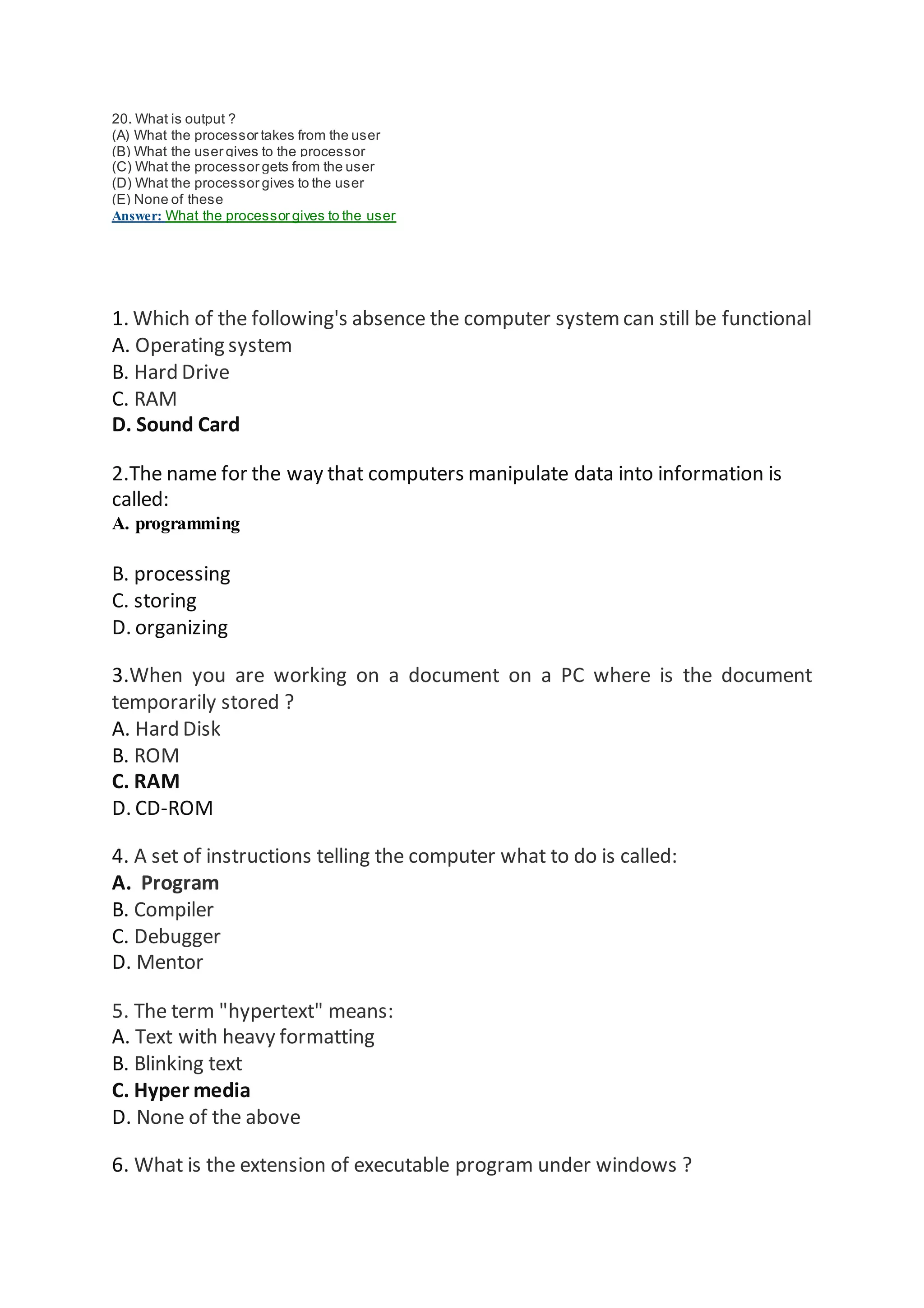 20. What is output ?
(A) What the processor takes from the user
(B) What the user gives to the processor
(C) What the processor gets from the user
(D) What the processor gives to the user
(E) None of these
Answer: What the processor gives to the user
1. Which of the following's absence the computer systemcan still be functional
A. Operating system
B. Hard Drive
C. RAM
D. Sound Card
2.The name for the way that computers manipulate data into information is
called:
A. programming
B. processing
C. storing
D. organizing
3.When you are working on a document on a PC where is the document
temporarily stored ?
A. Hard Disk
B. ROM
C. RAM
D. CD-ROM
4. A set of instructions telling the computer what to do is called:
A. Program
B. Compiler
C. Debugger
D. Mentor
5. The term "hypertext" means:
A. Text with heavy formatting
B. Blinking text
C. Hyper media
D. None of the above
6. What is the extension of executable program under windows ?
 