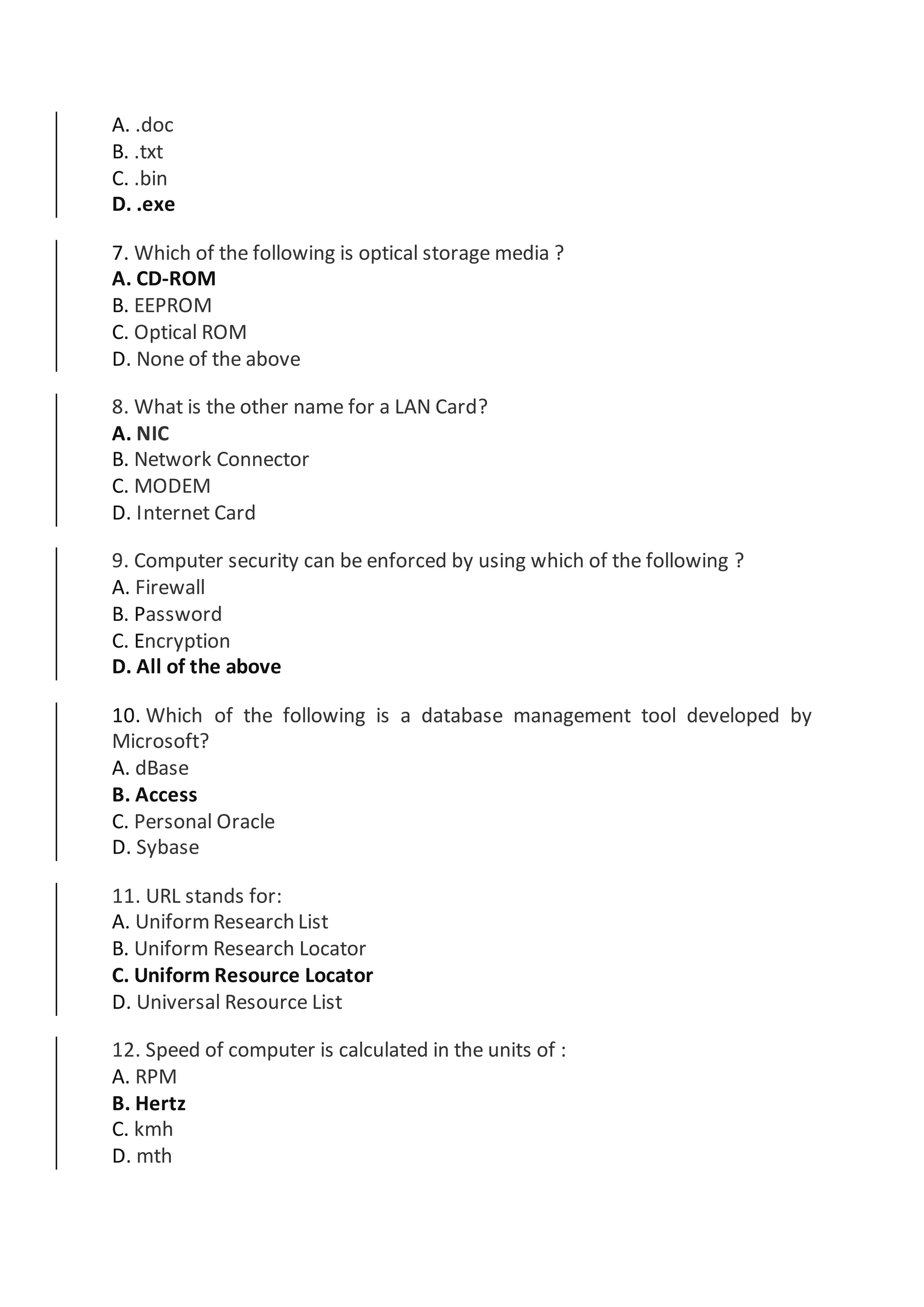 A. .doc
B. .txt
C. .bin
D. .exe
7. Which of the following is optical storage media ?
A. CD-ROM
B. EEPROM
C. Optical ROM
D. None of the above
8. What is the other name for a LAN Card?
A. NIC
B. Network Connector
C. MODEM
D. Internet Card
9. Computer security can be enforced by using which of the following ?
A. Firewall
B. Password
C. Encryption
D. All of the above
10. Which of the following is a database management tool developed by
Microsoft?
A. dBase
B. Access
C. Personal Oracle
D. Sybase
11. URL stands for:
A. UniformResearch List
B. Uniform Research Locator
C. Uniform Resource Locator
D. Universal Resource List
12. Speed of computer is calculated in the units of :
A. RPM
B. Hertz
C. kmh
D. mth
 
