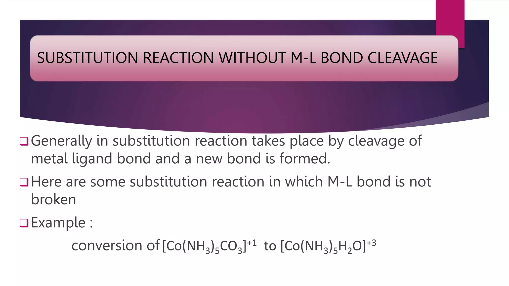 SUBSTITUTION REACTION WITHOUT M-L BOND CLEAVAGE
Generally in substitution reaction takes place by cleavage of
metal ligand bond and a new bond is formed.
Here are some substitution reaction in which M-L bond is not
broken
Example :
conversion of[Co(NH3)5CO3]+1 to [Co(NH3)5H2O]+3
 