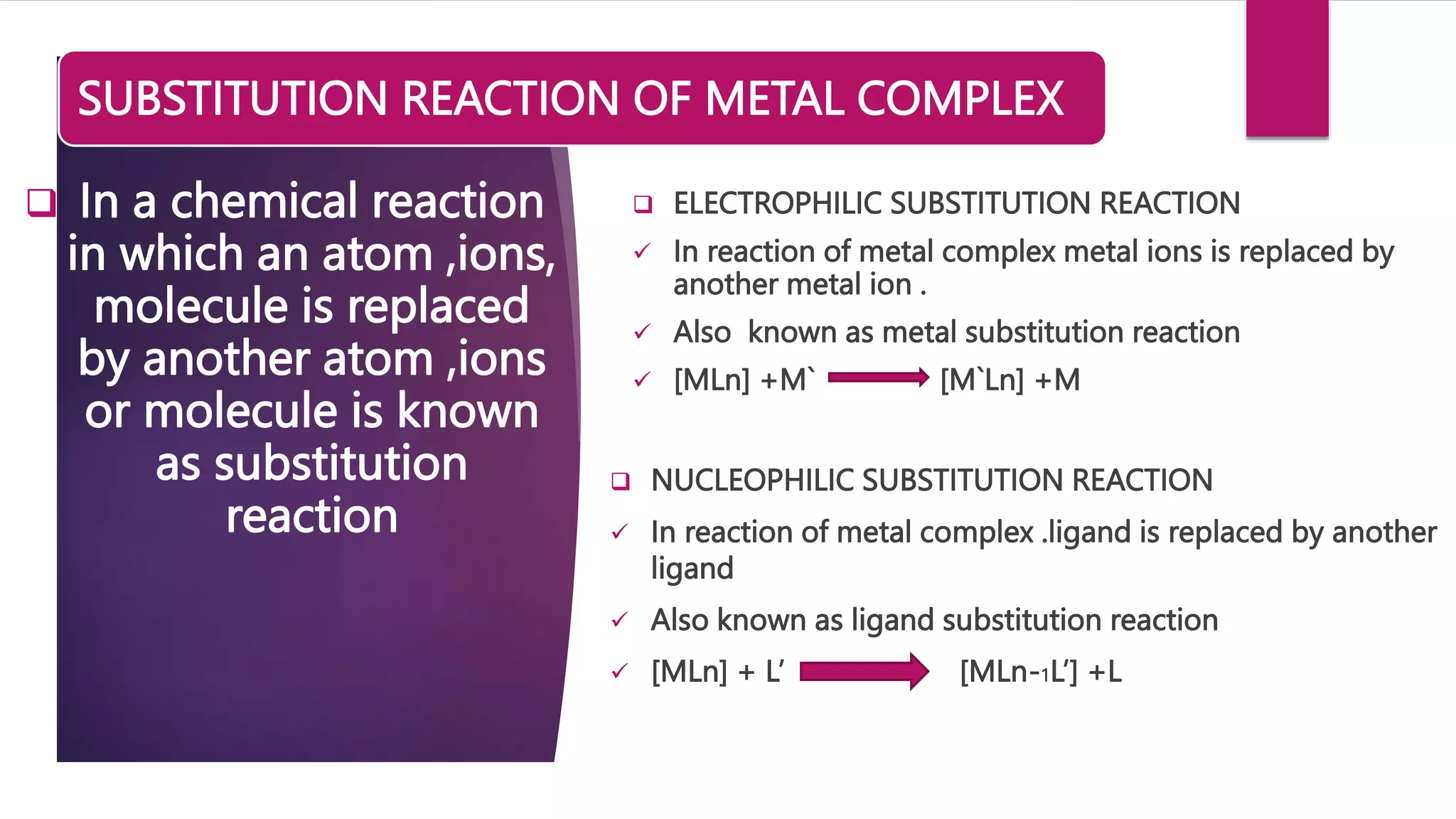 SUBSTITUTION REACTION OF METAL COMPLEX
 ELECTROPHILIC SUBSTITUTION REACTION
 In reaction of metal complex metal ions is replaced by
another metal ion .
 Also known as metal substitution reaction
 [MLn] +M` [M`Ln] +M
 In a chemical reaction
in which an atom ,ions,
molecule is replaced
by another atom ,ions
or molecule is known
as substitution
reaction
 NUCLEOPHILIC SUBSTITUTION REACTION
 In reaction of metal complex .ligand is replaced by another
ligand
 Also known as ligand substitution reaction
 [MLn] + L’ [MLn-1L’] +L
 