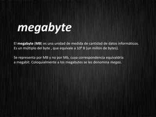 megabyte
El megabyte (MB) es una unidad de medida de cantidad de datos informáticos.
Es un múltiplo del byte , que equivale a 106 B (un millón de bytes).

Se representa por MB y no por Mb, cuya correspondencia equivaldría
a megabit. Coloquialmente a los megabytes se les denomina megas.
 