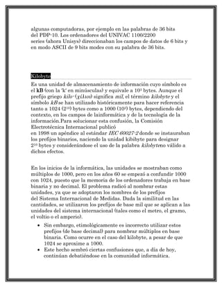 algunas computadoras, por ejemplo en las palabras de 36 bits
del PDP-10. Los ordenadores del UNIVAC 1100/2200
series (ahora Unisys) direccionaban los campos de datos de 6 bits y
en modo ASCII de 9 bits modes con su palabra de 36 bits.




Kilobyte
Es una unidad de almacenamiento de información cuyo símbolo es
el kB (con la 'k' en minúsculas) y equivale a 103 bytes. Aunque el
prefijo griego kilo- (χίλιοι) significa mil, el término kilobyte y el
símbolo kB se han utilizado históricamente para hacer referencia
tanto a 1024 (210) bytes como a 1000 (103) bytes, dependiendo del
contexto, en los campos de lainformática y de la tecnología de la
información.Para solucionar esta confusión, la Comisión
Electrotécnica Internacional publicó
en 1998 un apéndice al estándar IEC 60027-2 donde se instauraban
los prefijos binarios, naciendo la unidad kibibyte para designar
210 bytes y considerándose el uso de la palabra kilobyteno válido a
dichos efectos.


En los inicios de la informática, las unidades se mostraban como
múltiplos de 1000, pero en los años 60 se empezó a confundir 1000
con 1024, puesto que la memoria de los ordenadores trabaja en base
binaria y no decimal. El problema radicó al nombrar estas
unidades, ya que se adoptaron los nombres de los prefijos
del Sistema Internacional de Medidas. Dada la similitud en las
cantidades, se utilizaron los prefijos de base mil que se aplican a las
unidades del sistema internacional (tales como el metro, el gramo,
el voltio o el amperio).
     Sin embargo, etimológicamente es incorrecto utilizar estos
     prefijos (de base decimal) para nombrar múltiplos en base
     binaria. Como ocurre en el caso del kilobyte, a pesar de que
     1024 se aproxime a 1000.
     Este hecho sembró ciertas confusiones que, a día de hoy,
     continúan debatiéndose en la comunidad informática.
 