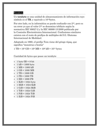 Terabyte
Un terabyte es una unidad de almacenamiento de información cuyo
símbolo es el TB, y equivale a 1012bytes.
Por otro lado, en la informática se puede confundir con 240, pero es
un error ya que al valor 240 se denomina tebibyte según la
normativa IEC 60027-2 y la IEC 80000-13:2008 publicada por
la Comisión Electrotécnica Internacional. Confusiones similares
existen con el resto de prefijos de múltiplos del S.I. (Sistema
Internacional de Medidas).
Adoptado en 1960, el prefijo Tera viene del griego τέρας, que
significa "monstruo o bestia"
1 TB = 103 GB = 106 MB = 109 kB = 1012 bytes


Cantidad de bytes que posee un terabyte

   1 byte (B) = 8 bit
   1 kB = 1000 byte
   1 MB = 1000 kB
   1 GB = 1000 MB
   1 TB = 1000 GB
   1 PB = 1000 TB
   1 EB = 1000 PB
   1 KiB = 1024 byte
   1 MiB = 1024 KiB
   1 GiB = 1024 MiB
   1 TiB = 1024 GiB
   1 PiB = 1024 TiB
   1 EiB = 1024 PiB
 