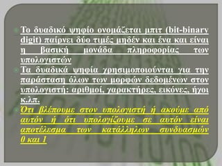  Το δσαδηθό υεθίο ολοκάδεηαη κπηη (bit-binary
digit) παίρλεη δύο ηηκές κεδέλ θαη έλα θαη είλαη
ε βαζηθή κολάδα πιεροθορίας ηφλ
σποιογηζηώλ
 Τα δσαδηθά υεθία τρεζηκοποηούληαη γηα ηελ
παράζηαζε όιφλ ηφλ κορθώλ δεδοκέλφλ ζηολ
σποιογηζηή: αρηζκοί, ταραθηήρες, εηθόλες, ήτοη
θ.ιπ.
 Όηι βλέπουμε ζηον υπολογιζηή ή ακούμε από
αυηόν ή όηι υπολογίδουμε ζε αυηόν είναι
αποηέλεζμα ηων καηάλλελων ζυνδυαζμών
0 και 1
 