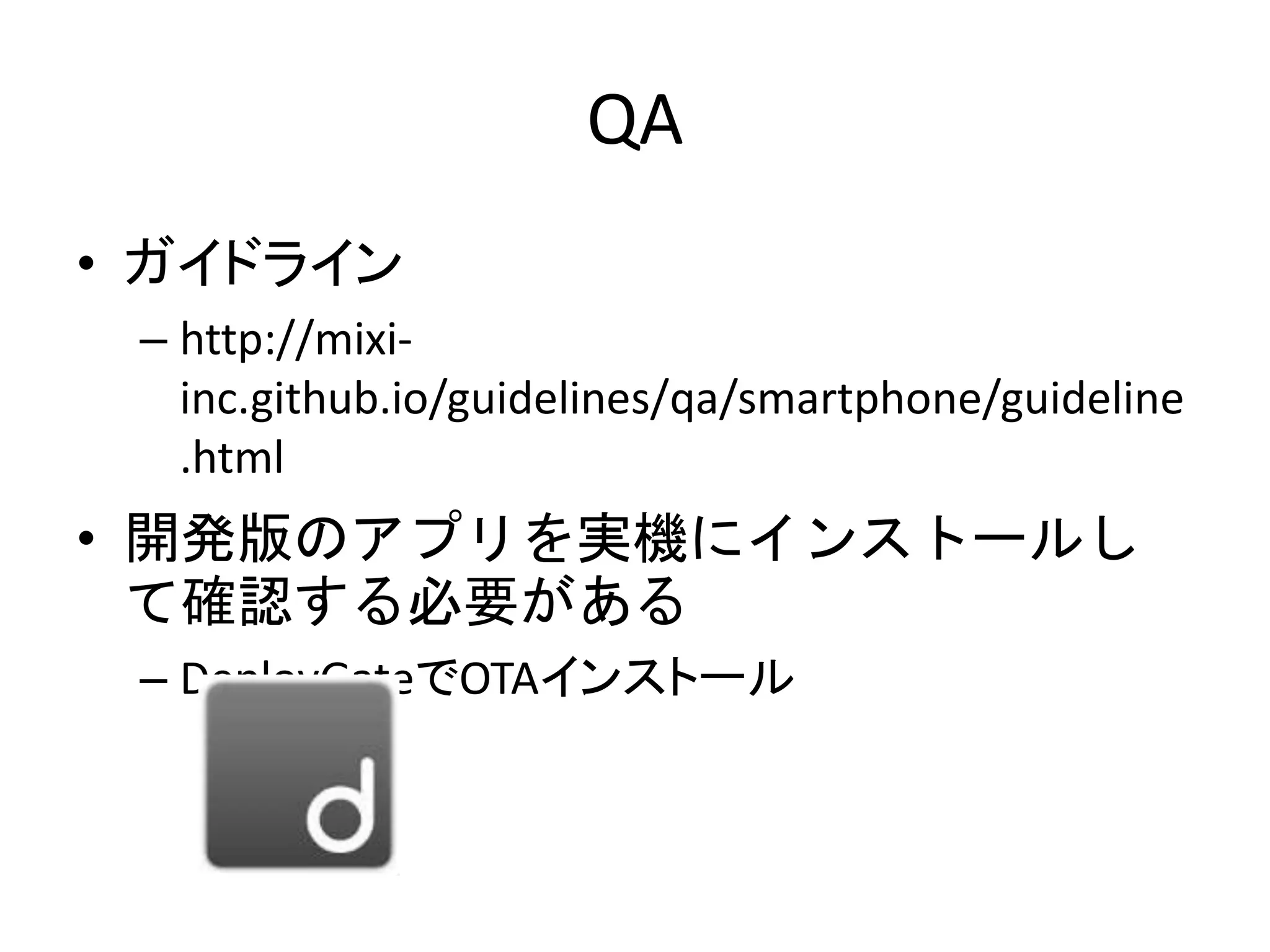 QA
• ガイドライン
– http://mixi-
inc.github.io/guidelines/qa/smartphone/guideline
.html
• 開発版のアプリを実機にインストールし
て確認する必要がある
– DeployGateでOTAインストール
 