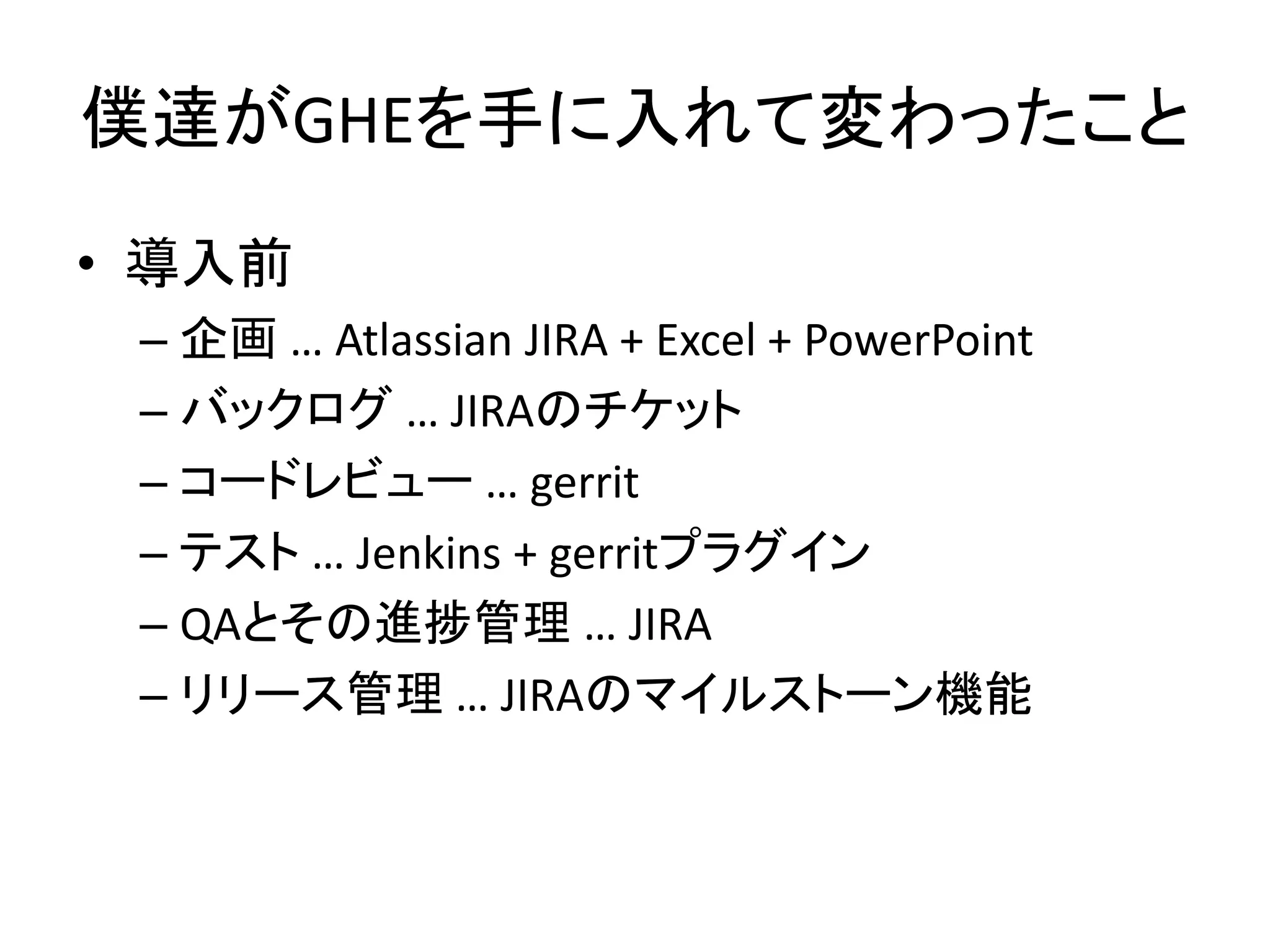 僕達がGHEを手に入れて変わったこと
• 導入前
– 企画 … Atlassian JIRA + Excel + PowerPoint
– バックログ … JIRAのチケット
– コードレビュー … gerrit
– テスト … Jenkins + gerritプラグイン
– QAとその進捗管理 … JIRA
– リリース管理 … JIRAのマイルストーン機能
 