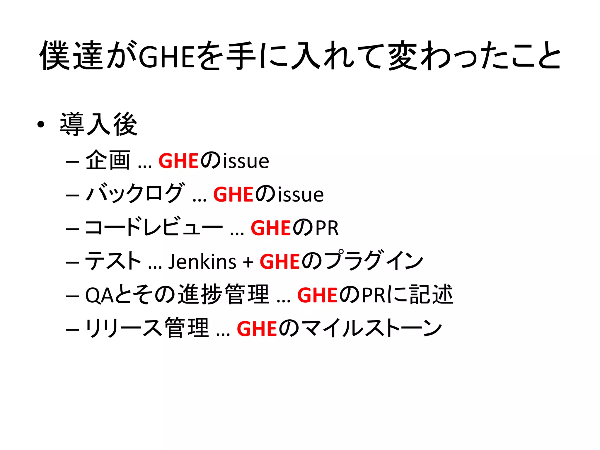 僕達がGHEを手に入れて変わったこと
• 導入後
– 企画 … GHEのissue
– バックログ … GHEのissue
– コードレビュー … GHEのPR
– テスト … Jenkins + GHEのプラグイン
– QAとその進捗管理 … GHEのPRに記述
– リリース管理 … GHEのマイルストーン
 