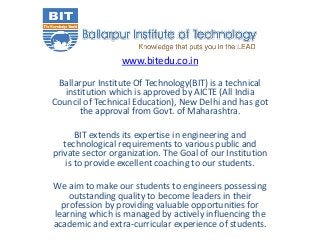 www.bitedu.co.in
Ballarpur Institute Of Technology(BIT) is a technical
institution which is approved by AICTE (All India
Council of Technical Education), New Delhi and has got
the approval from Govt. of Maharashtra.
BIT extends its expertise in engineering and
technological requirements to various public and
private sector organization. The Goal of our Institution
is to provide excellent coaching to our students.
We aim to make our students to engineers possessing
outstanding quality to become leaders in their
profession by providing valuable opportunities for
learning which is managed by actively influencing the
academic and extra-curricular experience of students.
 