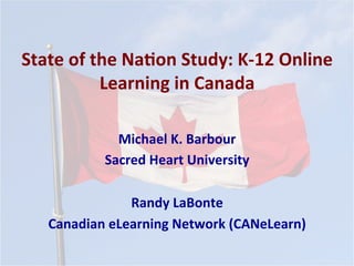 State	
  of	
  the	
  Na*on	
  Study:	
  K-­‐12	
  Online	
  
Learning	
  in	
  Canada	
  
Michael	
  K.	
  Barbour	
  
Sacred	
  Heart	
  University	
  
	
  
Randy	
  LaBonte	
  
Canadian	
  eLearning	
  Network	
  (CANeLearn)	
  
	
  
 