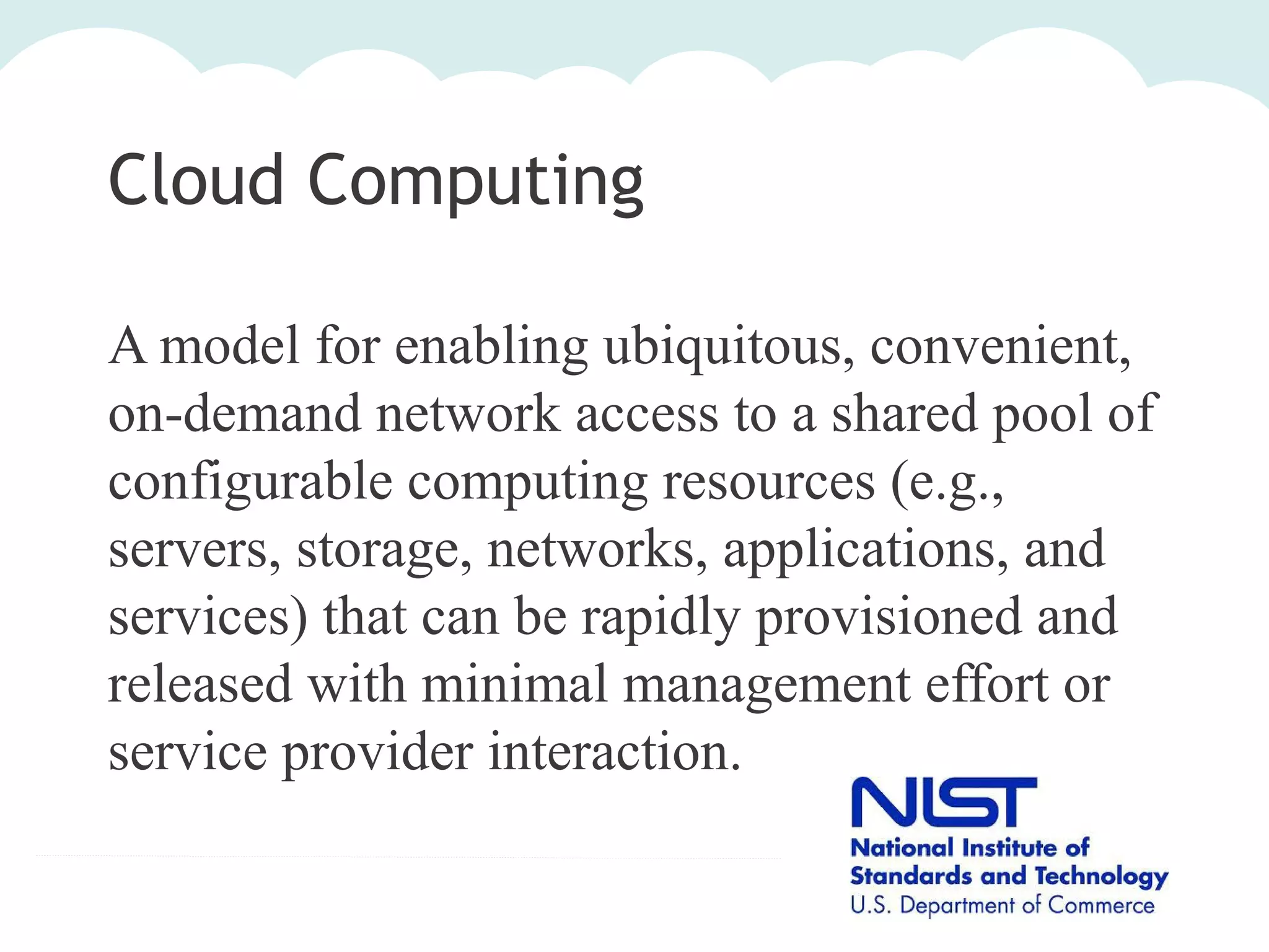 Cloud Computing
A model for enabling ubiquitous, convenient,
on-demand network access to a shared pool of
configurable computing resources (e.g.,
servers, storage, networks, applications, and
services) that can be rapidly provisioned and
released with minimal management effort or
service provider interaction.

 