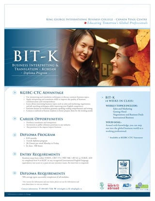 King George International Business College - Canada Tesol Centre
                                                                                                             E ducat ing Tomor row’s Glob al Pro fessional s




         BIT-K
        Business Interpreting &
         Translation - Korean
            - Diploma Program -




                      KGIBC-CTC Advantage
                            • Use interpreting and translation techniques to discuss common business topics.               BIT-K
                            • Apply interpreting and translation skills to improve the quality of business
                              communication and correspondence.                                                            (4 WEEKS IN CLASS)
                            • Learn about interesting business topics such as sales and marketing, negotiations
                              and job searching techniques while improving your English competency.                        WEEKLY TOPICS INCLUDE:
                            • Extensive lessons on vocabulary, grammar, speaking, reading comprehension and writing.           Sales and Marketing
                            • Content is tailored to Korean students to better prepare them for the working world.
                                                                                                                               Getting Hired
                                                                                                                               Negotiations and Business Deals
                                                                                                                               International Business
                      Career Opportunities
                            • Freelance translators and interpreters                                                       YOUR GOAL:
                            • Secretarial or public relations positions in any industry                                    Armed with knowledge, you can step
                            • Any position in the import/export business
                                                                                                                           out into the global business world as a
                                                                                                                                       




                                                                                                                           working professional.
                      Diploma Program
                            •   0.93 months                                                                                  * Available at KGIBC-CTC Vancouver
                            •   4 week diploma program
                            •   26.5 hours per week Monday to Friday
                            •   In class: 106 hours



                      Entry Requirements
                         Students must have either TOEFL: CBT 173 / PBT 500 / iBT 61 or TOEIC: 650
                         or completed level 4 at KGIC or any recognized international English language
                         equivalency test score or a pass on our entrance exam. An interview is required.




                      Diploma Requirements
                         70% average upon successful completion of all modules.

                         * For current fee information and start dates, please see our fee information and
                         start dates sheet, or visit our website.

                        Contact information: T: 604-683-7528 W: www.kgibc.ca E: info@kgibc.ca

* In form ation i s subj ec t to ch ange
 