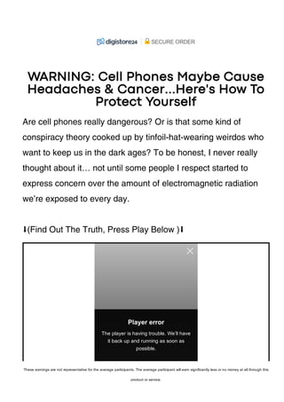 WARNING: Cell Phones Maybe Cause
Headaches & Cancer...Here's How To
Protect Yourself
Are cell phones really dangerous? Or is that some kind of
conspiracy theory cooked up by tinfoil-hat-wearing weirdos who
want to keep us in the dark ages? To be honest, I never really
thought about it… not until some people I respect started to
express concern over the amount of electromagnetic radiation
we’re exposed to every day.
⬇(Find Out The Truth, Press Play Below )⬇
Player error
The player is having trouble. We’ll have
it back up and running as soon as
possible.
SECURE ORDER
These earnings are not representative for the average participants. The average participant will earn significantly less or no money at all through this
product or service.
 