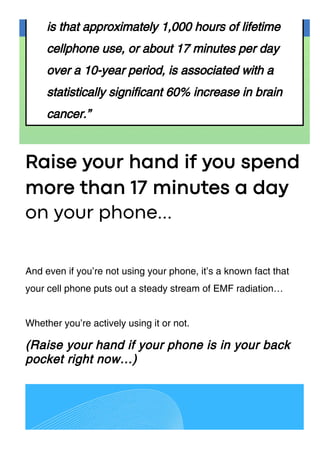 is that approximately 1,000 hours of lifetime
cellphone use, or about 17 minutes per day
over a 10-year period, is associated with a
statistically significant 60% increase in brain
cancer.”
Raise your hand if you spend
more than 17 minutes a day
And even if you’re not using your phone, it’s a known fact that
your cell phone puts out a steady stream of EMF radiation…
Whether you’re actively using it or not.
(Raise your hand if your phone is in your back
pocket right now…)
on your phone...
 